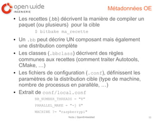 Métadonnées OE
●   Les recettes (.bb) décrivent la manière de compiler un
    paquet (ou plusieurs) pour la cible
           $ bitbake ma_recette
●   Un .bb peut décrire UN composant mais également
    une distribution complète
●   Les classes (.bbclass) décrivent des règles
    communes aux recettes (comment traiter Autotools,
    CMake, …)
●   Les fichiers de configuration (.conf), définissent les
    paramètres de la distribution cible (type de machine,
    nombre de processus en parallèle, …)
●   Extrait de conf/local.conf
           BB_NUMBER_THREADS = "8"
           PARALLEL_MAKE = "-j 8"
           MACHINE ?= "raspberrypi"
                          Yocto / OpenEmbedded               11
 