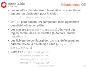 Métadonnées OE
●   Les recettes (.bb) décrivent la manière de compiler un
    paquet (ou plusieurs) pour la cible :
           $ bitbake ma_recette
●   Un .bb peut décrire UN composant mais également
    une distribution complète
●   Les classes (classes/*.bbclass) décrivent des
    règles communes aux recettes (autotools, cmake,
    module, ...)
●   Les fichiers de configuration (.conf), définissent les
    paramètres de la distribution cible (poky.conf,
    local.conf, ...)
●   Extrait de conf/local.conf
           BB_NUMBER_THREADS = "8"
           PARALLEL_MAKE = "-j 8"
           MACHINE ?= "raspberrypi"
                          Yocto / OpenEmbedded               12
 