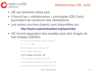 Métadonnées OE, suite
●   OE est rarement utilisé seul
●   Il fournit les « métadonnées » principales (OE-Core)
    permettant de construire des distributions
●   Les autres couches (layers) sont disponibles sur :
          http://layers.openembedded.org/layerindex
●   OE fournit cependant des recettes pour des images de
    test simples (QEMU)
          $ cd meta/recipes-core/images/
          $ ls -1 *.bb
          build-appliance-image.bb
          core-image-base.bb
          core-image-minimal.bb
          core-image-minimal-dev.bb
          core-image-minimal-initramfs.bb
          core-image-minimal-mtdutils.bb

                           Yocto / OpenEmbedded                 13
 