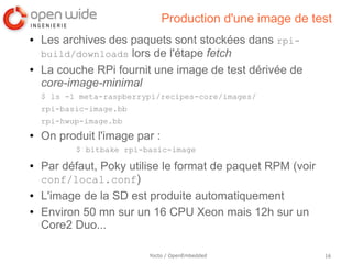 Production d'une image de test
●   Les archives des paquets sont stockées dans rpi-
    build/downloads lors de l'étape fetch
●   La couche RPi fournit une image de test dérivée de
    core-image-minimal
    $ ls -1 meta-raspberrypi/recipes-core/images/
    rpi-basic-image.bb
    rpi-hwup-image.bb
●   On produit l'image par :
           $ bitbake rpi-basic-image
●   Par défaut, Poky utilise le format de paquet RPM (voir
    conf/local.conf)
●   L'image de la SD est produite automatiquement
●   Environ 50 mn sur un 16 CPU Xeon mais 12h sur un
    Core2 Duo...

                          Yocto / OpenEmbedded               16
 