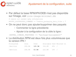 Ajustement de la configuration, suite


●   Par défaut la base RPM/IPK/DEB n'est pas disponible
    sur l'image, voir core-image-minimal.bb
    # remove not needed ipkg informations
    ROOTFS_POSTPROCESS_COMMAND += "remove_packaging_data_files ; "
●   On ne peut donc pas ajouter/supprimer des paquets
         –   Commenter la ligne précédente
         –   Ajouter à la configuration de la cible la ligne :
    {EXTRA_}IMAGE_FEATURES += "package-management"
●   La distribution RPM est deux fois plus volumineuse que
    la version IPK !
    Filesystem       Size        Used           Available Use% Mounted on
    /dev/root        290.5M      125.3M         150.2M   45%   /

    /dev/root        290.5M      53.5M          222.0M   19%   /


                               Yocto / OpenEmbedded                         20
 