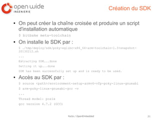 Création du SDK

●   On peut créer la chaîne croisée et produire un script
    d'installation automatique
    $ bitbake meta-toolchain
●   On installe le SDK par :
    $ ./tmp/deploy/sdk/poky-eglibc-x86_64-arm-toolchain-1.3+snapshot-
    20130212.sh
    ...
    Extracting SDK...done
    Setting it up...done
    SDK has been successfully set up and is ready to be used.
●   Accès au SDK par :
    $ source <path>/environment-setup-armv6-vfp-poky-linux-gnueabi
    $ arm-poky-linux-gnueabi-gcc -v
    ...
    Thread model: posix
    gcc version 4.7.2 (GCC)


                               Yocto / OpenEmbedded                     21
 