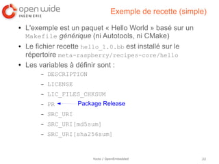 Exemple de recette (simple)
●   L'exemple est un paquet « Hello World » basé sur un
    Makefile générique (ni Autotools, ni CMake)
●   Le fichier recette hello_1.0.bb est installé sur le
    répertoire meta-raspberry/recipes-core/hello
●   Les variables à définir sont :
        –   DESCRIPTION
        –   LICENSE
        –   LIC_FILES_CHKSUM
        –   PR        Package Release
        –   SRC_URI
        –   SRC_URI[md5sum]
        –   SRC_URI[sha256sum]


                          Yocto / OpenEmbedded              22
 