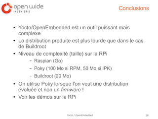 Conclusions


●   Yocto/OpenEmbedded est un outil puissant mais
    complexe
●   La distribution produite est plus lourde que dans le cas
    de Buildroot
●   Niveau de complexité (taille) sur la RPi
         –   Raspian (Go)
         –   Poky (100 Mo si RPM, 50 Mo si IPK)
         –   Buildroot (20 Mo)
●   On utilise Poky lorsque l'on veut une distribution
    évoluée et non un firmware !
●   Voir les démos sur la RPi


                            Yocto / OpenEmbedded               28
 
