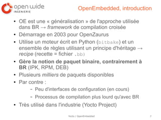 OpenEmbedded, introduction

●   OE est une « généralisation » de l'approche utilisée
    dans BR → framework de compilation croisée
●   Démarrage en 2003 pour OpenZaurus
●   Utilise un moteur écrit en Python (bitbake) et un
    ensemble de règles utilisant un principe d'héritage →
    recipe (recette = fichier .bb)
●   Gère la notion de paquet binaire, contrairement à
    BR (IPK, RPM, DEB)
●   Plusieurs milliers de paquets disponibles
●   Par contre :
         –   Peu d'interfaces de configuration (en cours)
         –   Processus de compilation plus lourd qu'avec BR
●   Très utilisé dans l'industrie (Yocto Project)
                            Yocto / OpenEmbedded              7
 