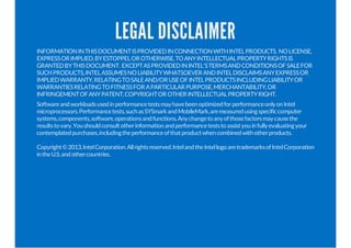 LEGAL DISCLAIMER
INFORMATIONINTHISDOCUMENTISPROVIDEDINCONNECTIONWITHINTELPRODUCTS. NOLICENSE,
EXPRESSORIMPLIED,BYESTOPPELOROTHERWISE,TOANYINTELLECTUALPROPERTYRIGHTSIS
GRANTEDBYTHISDOCUMENT. EXCEPTASPROVIDEDININTEL'STERMSANDCONDITIONSOFSALEFOR
SUCHPRODUCTS,INTELASSUMESNOLIABILITYWHATSOEVERANDINTELDISCLAIMSANYEXPRESSOR
IMPLIEDWARRANTY,RELATINGTOSALEAND/ORUSEOFINTELPRODUCTSINCLUDINGLIABILITYOR
WARRANTIESRELATINGTOFITNESSFORAPARTICULARPURPOSE,MERCHANTABILITY,OR
INFRINGEMENTOFANYPATENT,COPYRIGHTOROTHERINTELLECTUALPROPERTYRIGHT.
SoftwareandworkloadsusedinperformancetestsmayhavebeenoptimizedforperformanceonlyonIntel
microprocessors.Performancetests,suchasSYSmarkandMobileMark,aremeasuredusingspecificcomputer
systems,components,software,operationsandfunctions.Anychangetoanyofthosefactorsmaycausethe
resultstovary.Youshouldconsultotherinformationandperformanceteststoassistyouinfullyevaluatingyour
contemplatedpurchases,includingtheperformanceofthatproductwhencombinedwithotherproducts.
Copyright©2013,IntelCorporation.Allrightsreserved.IntelandtheIntellogoaretrademarksofIntelCorporation
intheU.S.andothercountries.
 