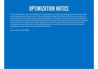 OPTIMIZATION NOTICE
Intel’scompilersmayormaynotoptimizetothesamedegreefornon-Intelmicroprocessorsforoptimizationsthat
arenotuniquetoIntelmicroprocessors.TheseoptimizationsincludeSSE2,SSE3,andSSSE3instructionsetsand
otheroptimizations.Inteldoesnotguaranteetheavailability,functionality,oreffectivenessofanyoptimizationon
microprocessorsnotmanufacturedbyIntel.Microprocessor-dependentoptimizationsinthisproductareintended
forusewithIntelmicroprocessors.CertainoptimizationsnotspecifictoIntelmicroarchitecturearereservedfor
Intelmicroprocessors.PleaserefertotheapplicableproductUserandReferenceGuidesformoreinformation
regardingthespecificinstructionsetscoveredbythisnotice.
Noticerevision#20110804
 