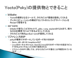  bitbake
◦ Yoctoの根幹となるツールで、クロスビルド環境を提供してくれる
◦ ディストリビューションの構成するソフトのコンフィグやバージョンを
Recipeで管理する
 oe-core
◦ bitbakeで使うレシピのセットで、glibc, x.org, waylandからQtまで、様々
なOSSを標準でビルドできるようにしてくれる
◦ クロスビルド用のgccもoe-coreが提供してくれる
 リファレンスBSP
◦ pokyが標準でサポートしているボード向けのBSP
 Qemu, x86, x86-64, beagleboneなど
 LinuxのカーネルやU-boot, OpenGL(mesa)をそのボード向けの設定でビル
ドできるようにするレシピの形で提供される
 リファレンスBSPに関しては、少なくともビルドが通ることが確認されている
(はず。。。)
 