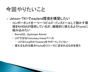  Jetson-TK1でwayland環境を構築したい
◦ コンポーネントを一つ一つビルド・インストールして動かす環
境をNVIDIAが提供しているが、継続的に使えるようYoctoに
組み込みたい
 Kernelは、Upstream Kernel
 L4Tではなくnouveau/mesaベース
 L4TはX.orgのみでwaylandをサポートしていない
 使えるものは極力Yoctoのリリースに含まれるものを使う
 
