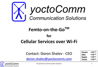 1© yoctoComm Communication Solutions
Femto-on-the-GoTM
for
Cellular Services over Wi-Fi
Contact:
contact@yoctocomm.com
Femto =10-15
Atto =10-18
Zepto =10-21
Yocto =10-24
 