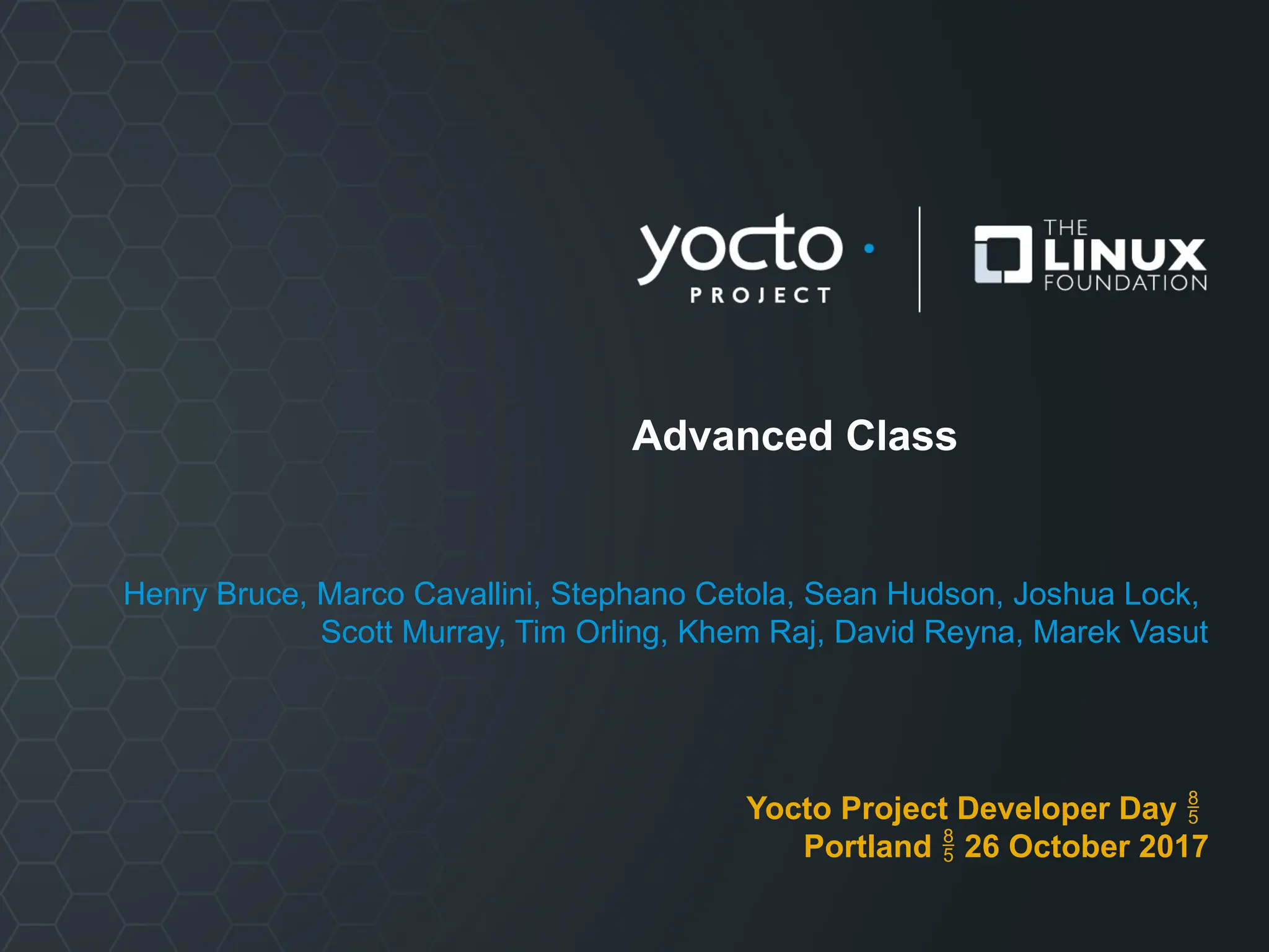 Advanced Class
Henry Bruce, Marco Cavallini, Stephano Cetola, Sean Hudson, Joshua Lock,
Scott Murray, Tim Orling, Khem Raj, David Reyna, Marek Vasut
Yocto Project Developer Day 
Portland  26 October 2017
 