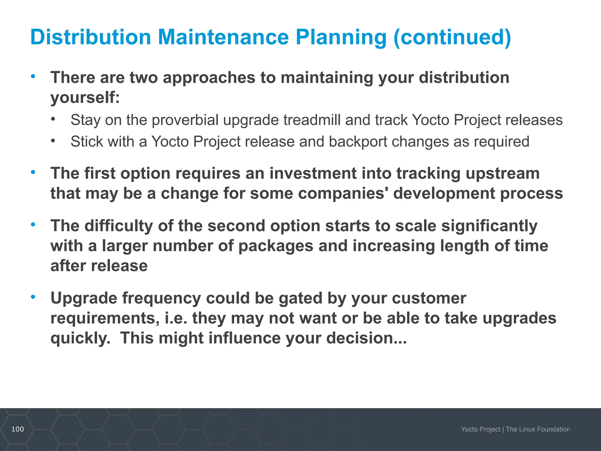 100 Yocto Project | The Linux Foundation
Distribution Maintenance Planning (continued)
• There are two approaches to maintaining your distribution
yourself:
• Stay on the proverbial upgrade treadmill and track Yocto Project releases
• Stick with a Yocto Project release and backport changes as required
• The first option requires an investment into tracking upstream
that may be a change for some companies' development process
• The difficulty of the second option starts to scale significantly
with a larger number of packages and increasing length of time
after release
• Upgrade frequency could be gated by your customer
requirements, i.e. they may not want or be able to take upgrades
quickly. This might influence your decision...
 