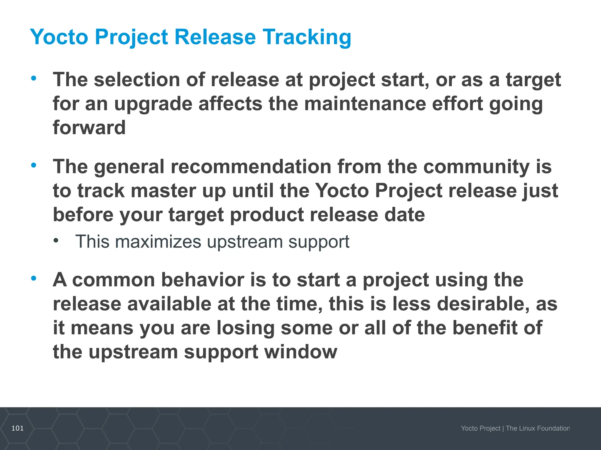 101 Yocto Project | The Linux Foundation
Yocto Project Release Tracking
• The selection of release at project start, or as a target
for an upgrade affects the maintenance effort going
forward
• The general recommendation from the community is
to track master up until the Yocto Project release just
before your target product release date
• This maximizes upstream support
• A common behavior is to start a project using the
release available at the time, this is less desirable, as
it means you are losing some or all of the benefit of
the upstream support window
 