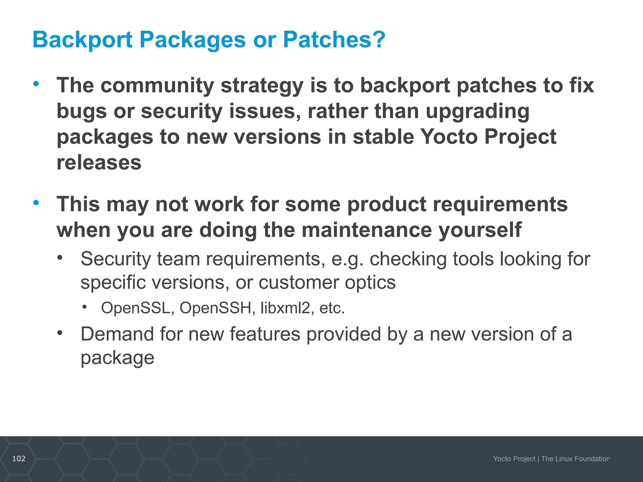 102 Yocto Project | The Linux Foundation
Backport Packages or Patches?
• The community strategy is to backport patches to fix
bugs or security issues, rather than upgrading
packages to new versions in stable Yocto Project
releases
• This may not work for some product requirements
when you are doing the maintenance yourself
• Security team requirements, e.g. checking tools looking for
specific versions, or customer optics
• OpenSSL, OpenSSH, libxml2, etc.
• Demand for new features provided by a new version of a
package
 
