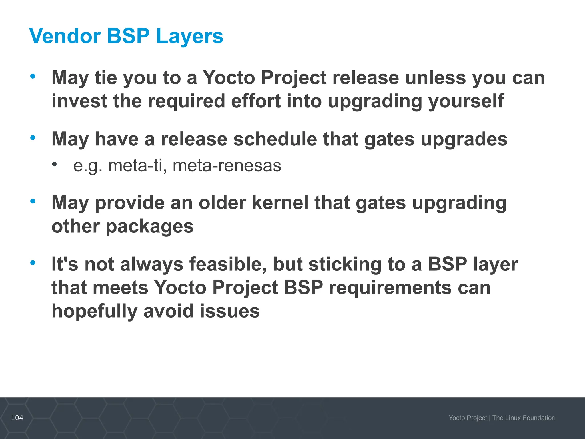 104 Yocto Project | The Linux Foundation
Vendor BSP Layers
• May tie you to a Yocto Project release unless you can
invest the required effort into upgrading yourself
• May have a release schedule that gates upgrades
• e.g. meta-ti, meta-renesas
• May provide an older kernel that gates upgrading
other packages
• It's not always feasible, but sticking to a BSP layer
that meets Yocto Project BSP requirements can
hopefully avoid issues
 