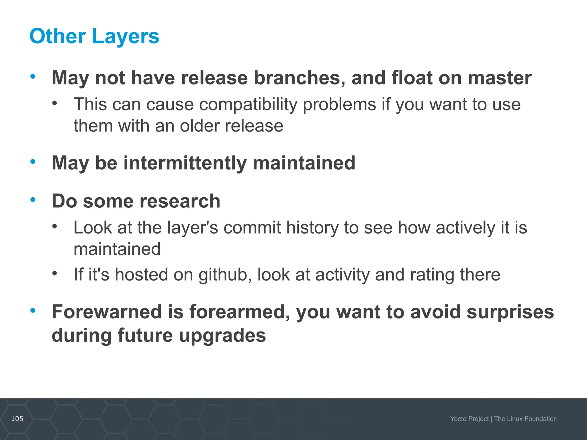 105 Yocto Project | The Linux Foundation
Other Layers
• May not have release branches, and float on master
• This can cause compatibility problems if you want to use
them with an older release
• May be intermittently maintained
• Do some research
• Look at the layer's commit history to see how actively it is
maintained
• If it's hosted on github, look at activity and rating there
• Forewarned is forearmed, you want to avoid surprises
during future upgrades
 
