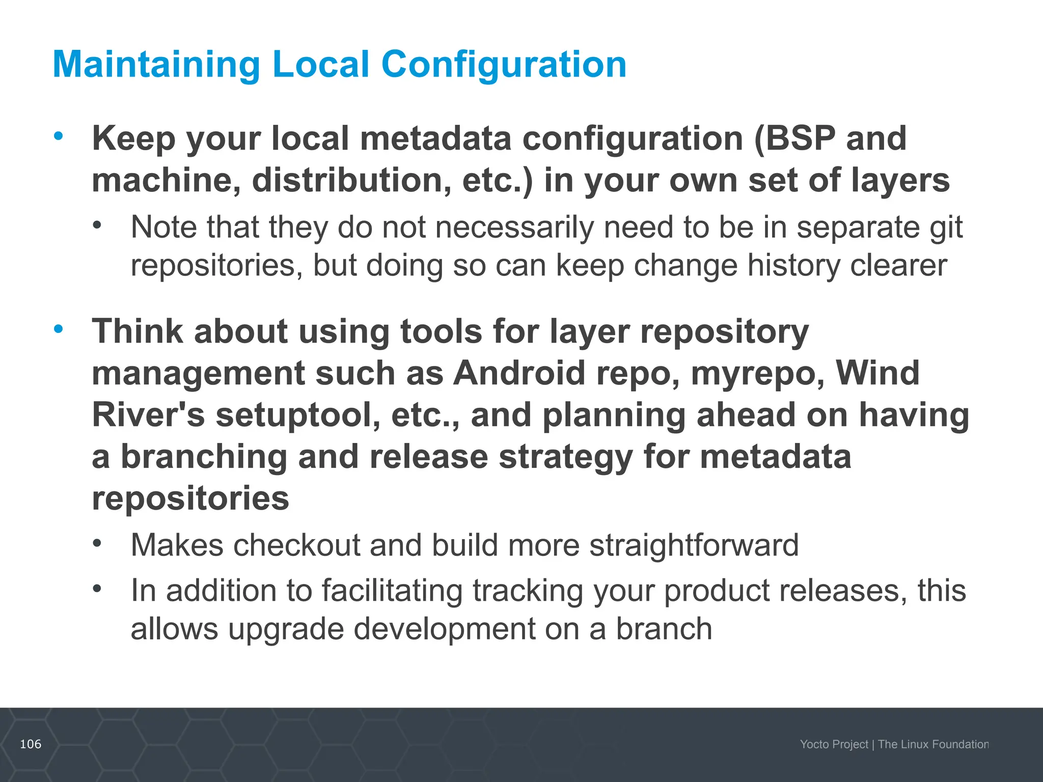 106 Yocto Project | The Linux Foundation
Maintaining Local Configuration
• Keep your local metadata configuration (BSP and
machine, distribution, etc.) in your own set of layers
• Note that they do not necessarily need to be in separate git
repositories, but doing so can keep change history clearer
• Think about using tools for layer repository
management such as Android repo, myrepo, Wind
River's setuptool, etc., and planning ahead on having
a branching and release strategy for metadata
repositories
• Makes checkout and build more straightforward
• In addition to facilitating tracking your product releases, this
allows upgrade development on a branch
 