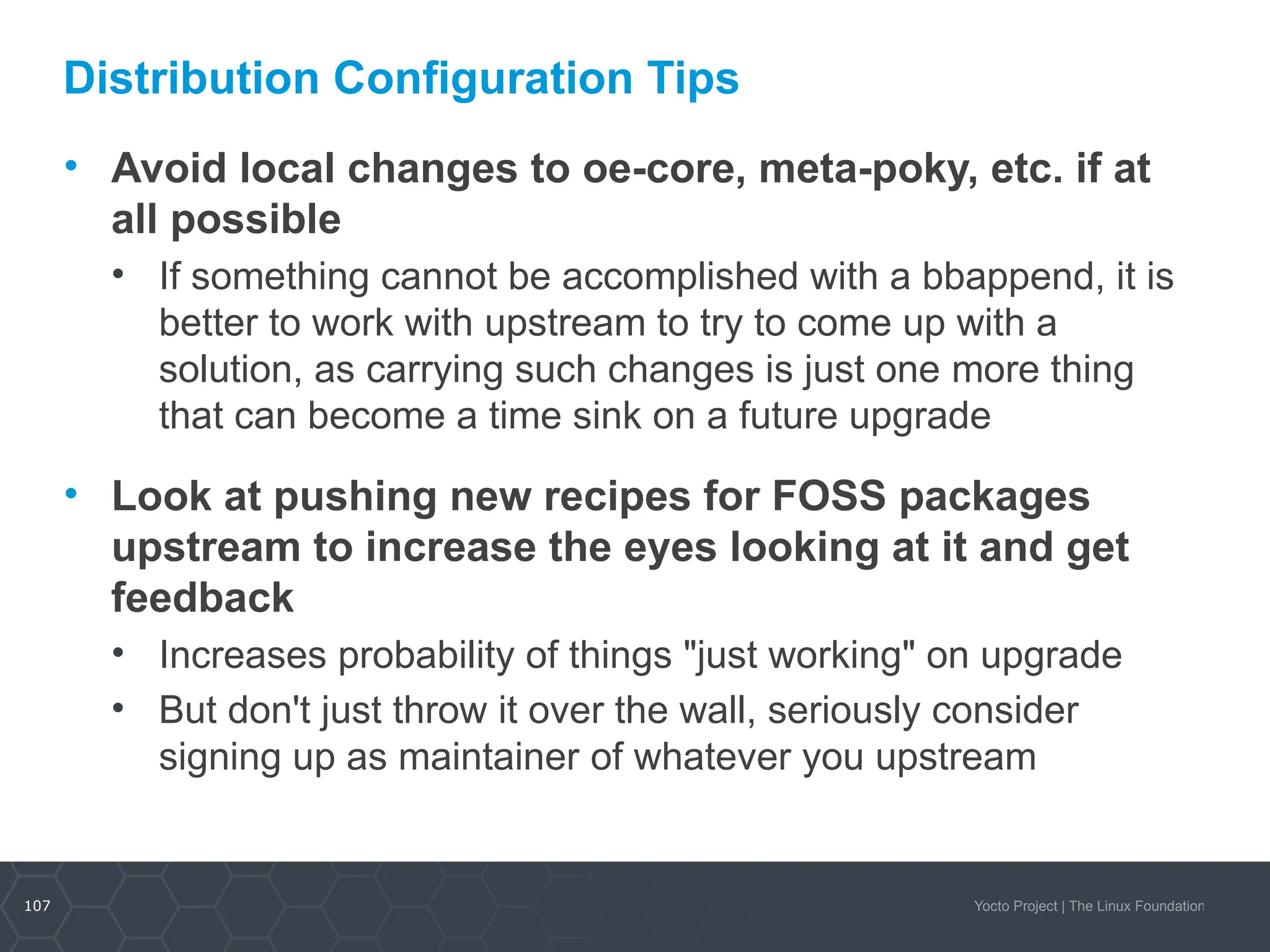 107 Yocto Project | The Linux Foundation
Distribution Configuration Tips
• Avoid local changes to oe-core, meta-poky, etc. if at
all possible
• If something cannot be accomplished with a bbappend, it is
better to work with upstream to try to come up with a
solution, as carrying such changes is just one more thing
that can become a time sink on a future upgrade
• Look at pushing new recipes for FOSS packages
upstream to increase the eyes looking at it and get
feedback
• Increases probability of things "just working" on upgrade
• But don't just throw it over the wall, seriously consider
signing up as maintainer of whatever you upstream
 
