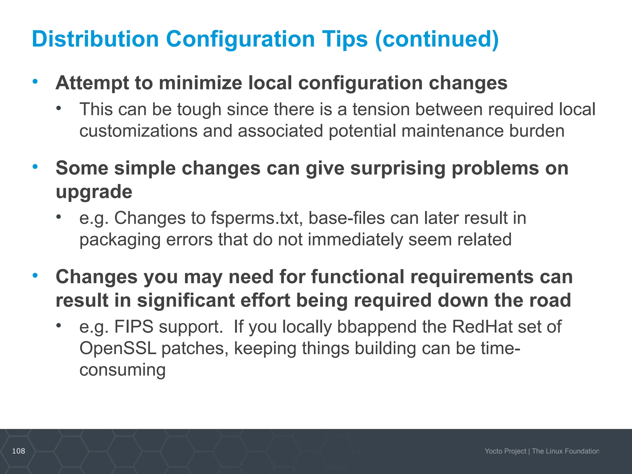 108 Yocto Project | The Linux Foundation
Distribution Configuration Tips (continued)
• Attempt to minimize local configuration changes
• This can be tough since there is a tension between required local
customizations and associated potential maintenance burden
• Some simple changes can give surprising problems on
upgrade
• e.g. Changes to fsperms.txt, base-files can later result in
packaging errors that do not immediately seem related
• Changes you may need for functional requirements can
result in significant effort being required down the road
• e.g. FIPS support. If you locally bbappend the RedHat set of
OpenSSL patches, keeping things building can be time-
consuming
 