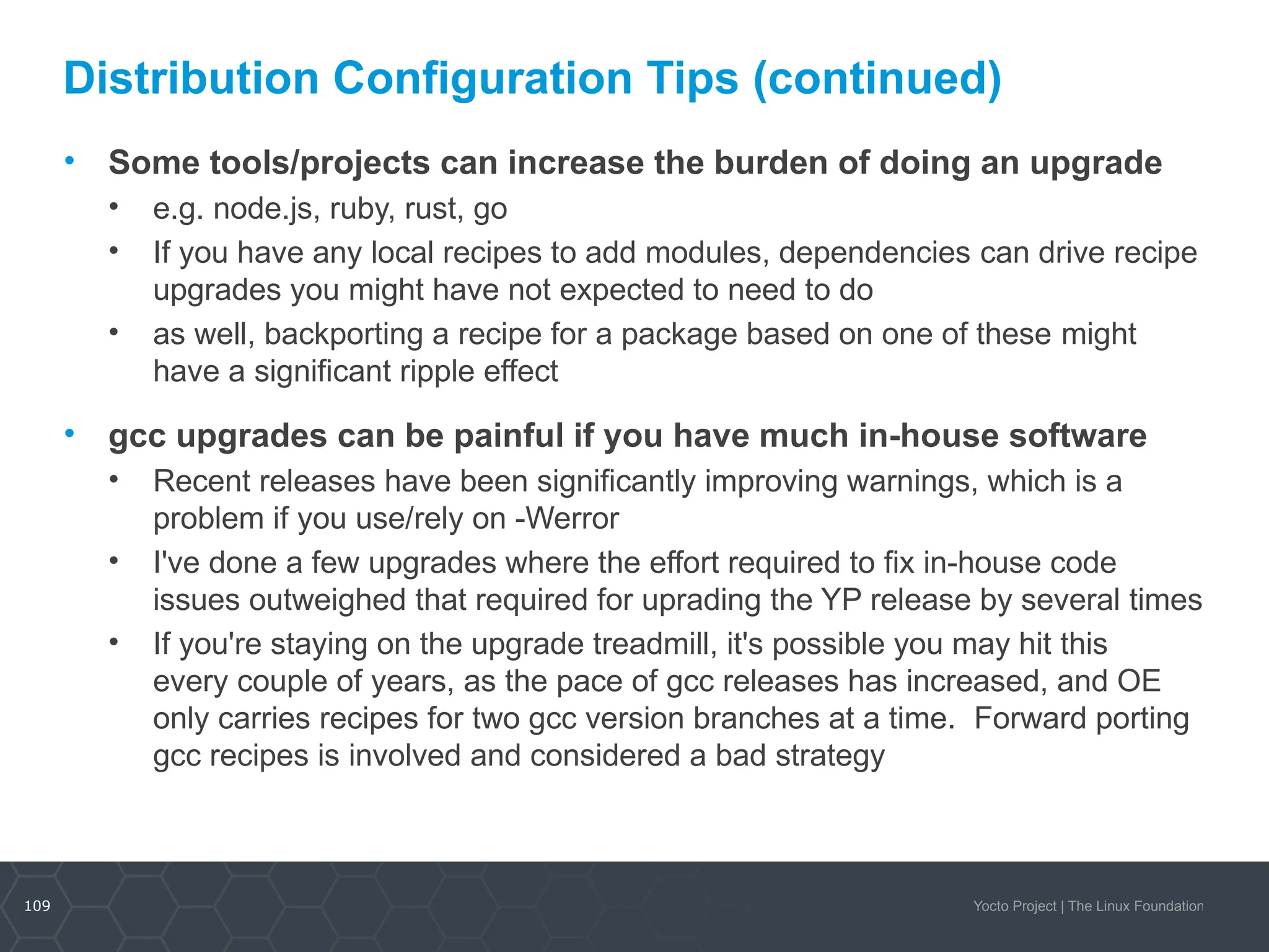 109 Yocto Project | The Linux Foundation
Distribution Configuration Tips (continued)
• Some tools/projects can increase the burden of doing an upgrade
• e.g. node.js, ruby, rust, go
• If you have any local recipes to add modules, dependencies can drive recipe
upgrades you might have not expected to need to do
• as well, backporting a recipe for a package based on one of these might
have a significant ripple effect
• gcc upgrades can be painful if you have much in-house software
• Recent releases have been significantly improving warnings, which is a
problem if you use/rely on -Werror
• I've done a few upgrades where the effort required to fix in-house code
issues outweighed that required for uprading the YP release by several times
• If you're staying on the upgrade treadmill, it's possible you may hit this
every couple of years, as the pace of gcc releases has increased, and OE
only carries recipes for two gcc version branches at a time. Forward porting
gcc recipes is involved and considered a bad strategy
 