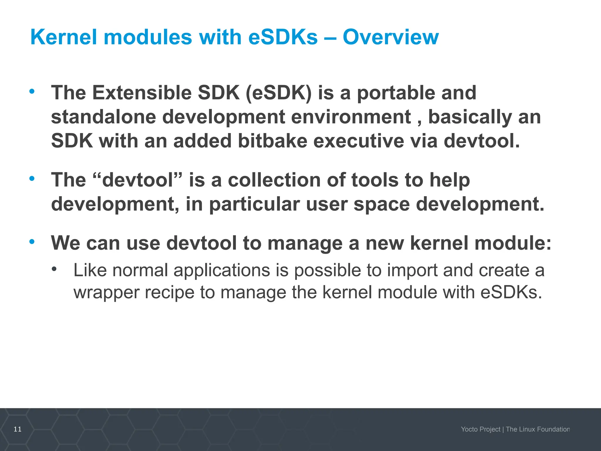 11 Yocto Project | The Linux Foundation
Kernel modules with eSDKs – Overview
• The Extensible SDK (eSDK) is a portable and
standalone development environment , basically an
SDK with an added bitbake executive via devtool.
• The “devtool” is a collection of tools to help
development, in particular user space development.
• We can use devtool to manage a new kernel module:
• Like normal applications is possible to import and create a
wrapper recipe to manage the kernel module with eSDKs.
 