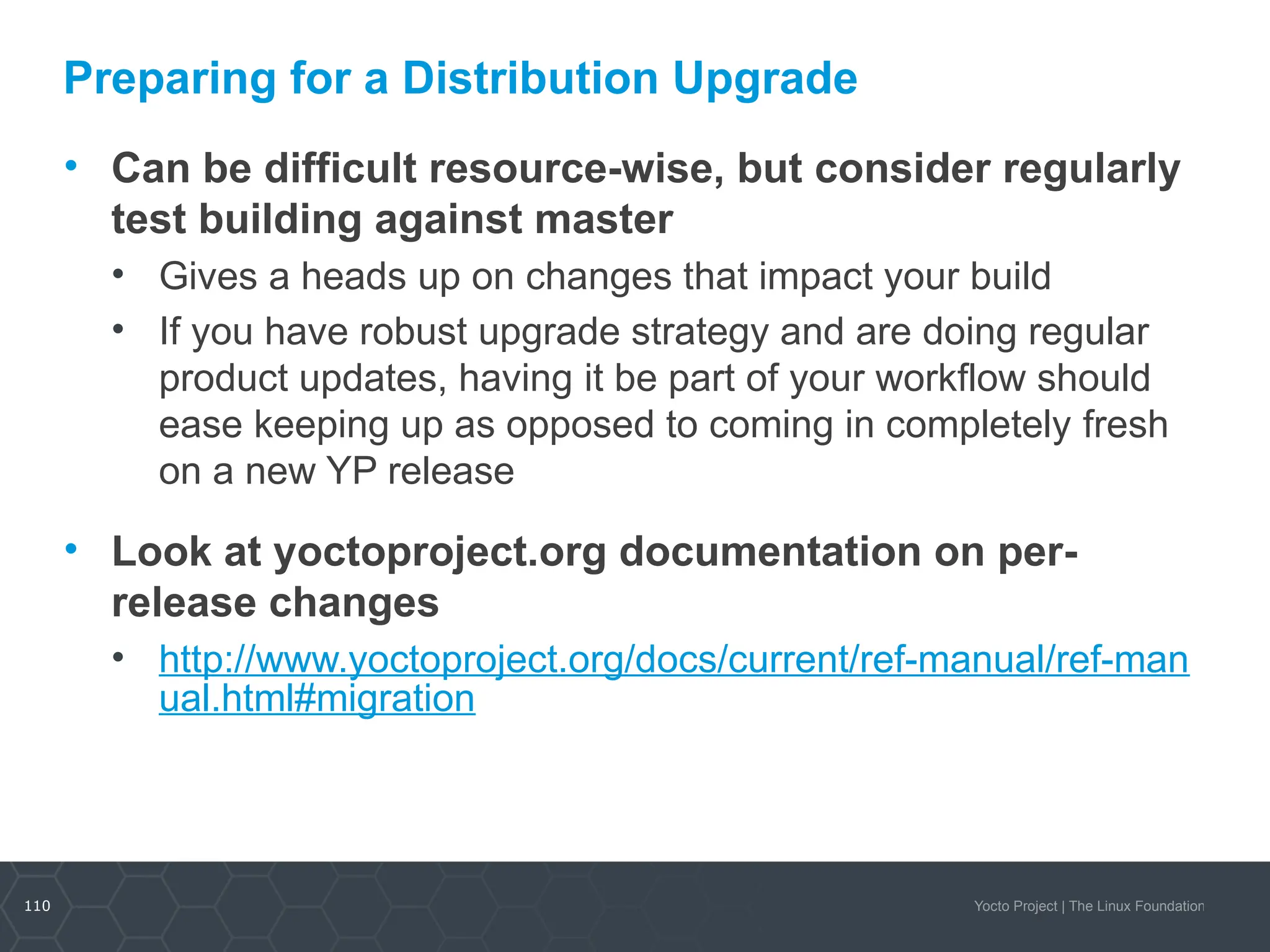 110 Yocto Project | The Linux Foundation
Preparing for a Distribution Upgrade
• Can be difficult resource-wise, but consider regularly
test building against master
• Gives a heads up on changes that impact your build
• If you have robust upgrade strategy and are doing regular
product updates, having it be part of your workflow should
ease keeping up as opposed to coming in completely fresh
on a new YP release
• Look at yoctoproject.org documentation on per-
release changes
• http://www.yoctoproject.org/docs/current/ref-manual/ref-man
ual.html#migration
 