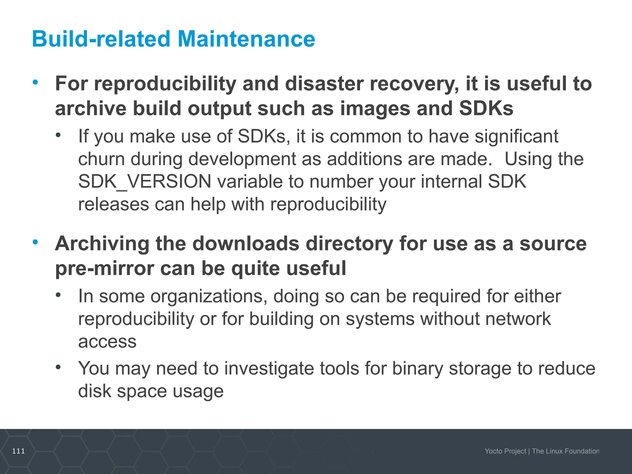 111 Yocto Project | The Linux Foundation
Build-related Maintenance
• For reproducibility and disaster recovery, it is useful to
archive build output such as images and SDKs
• If you make use of SDKs, it is common to have significant
churn during development as additions are made. Using the
SDK_VERSION variable to number your internal SDK
releases can help with reproducibility
• Archiving the downloads directory for use as a source
pre-mirror can be quite useful
• In some organizations, doing so can be required for either
reproducibility or for building on systems without network
access
• You may need to investigate tools for binary storage to reduce
disk space usage
 
