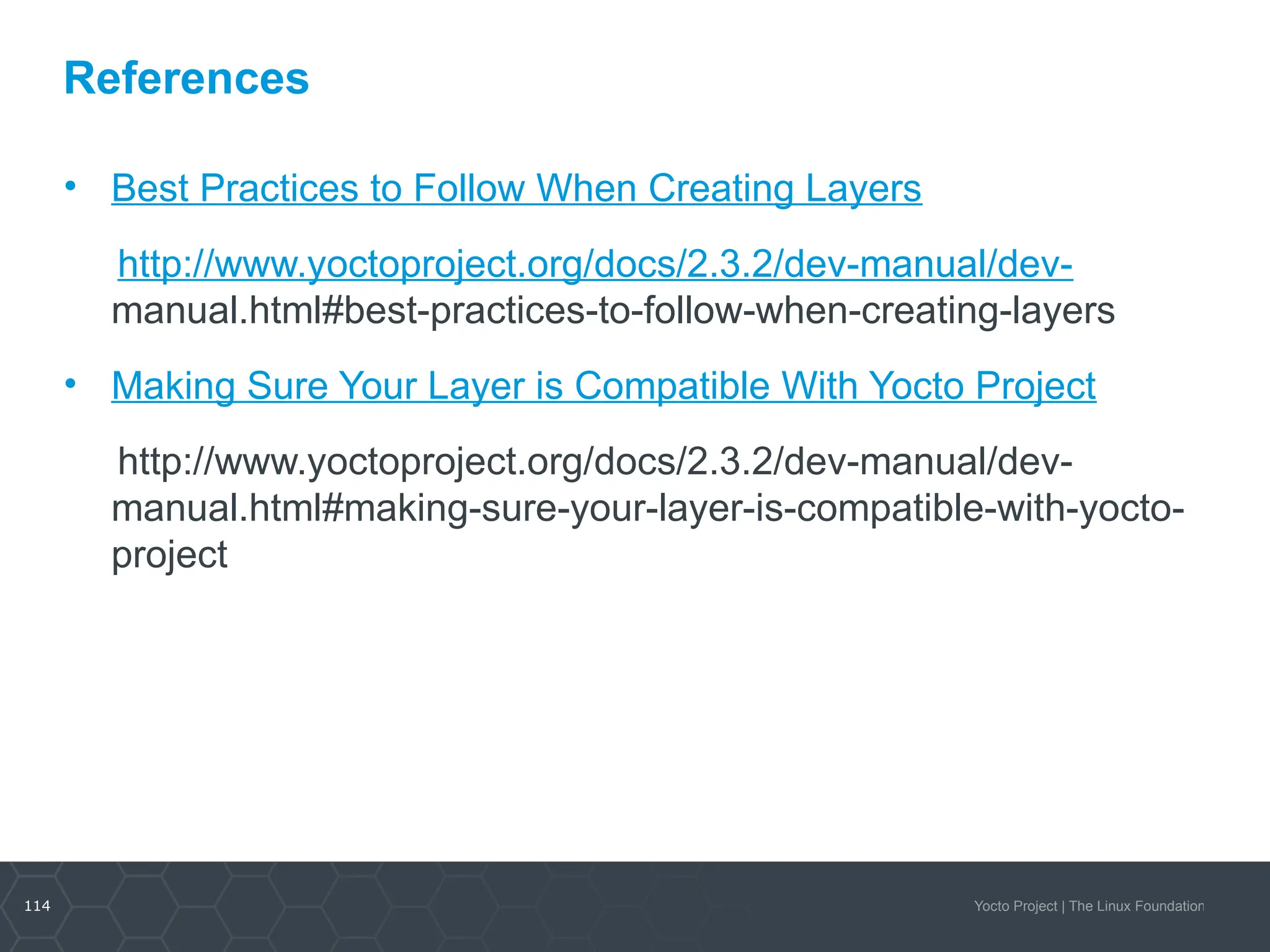 114 Yocto Project | The Linux Foundation
References
• Best Practices to Follow When Creating Layers​
http://www.yoctoproject.org/docs/2.3.2/dev-manual/dev-
manual.html#best-practices-to-follow-when-creating-layers
• Making Sure Your Layer is Compatible With Yocto Project
http://www.yoctoproject.org/docs/2.3.2/dev-manual/dev-
manual.html#making-sure-your-layer-is-compatible-with-yocto-
project
 