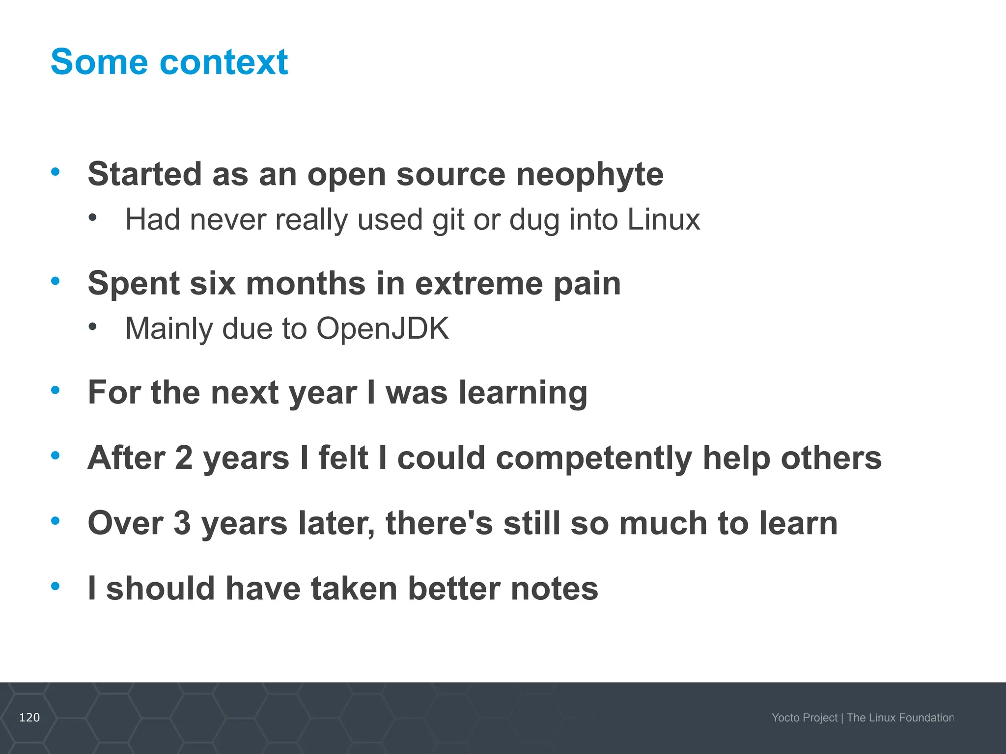 120 Yocto Project | The Linux Foundation
Some context
• Started as an open source neophyte
• Had never really used git or dug into Linux
• Spent six months in extreme pain
• Mainly due to OpenJDK
• For the next year I was learning
• After 2 years I felt I could competently help others
• Over 3 years later, there's still so much to learn
• I should have taken better notes
 