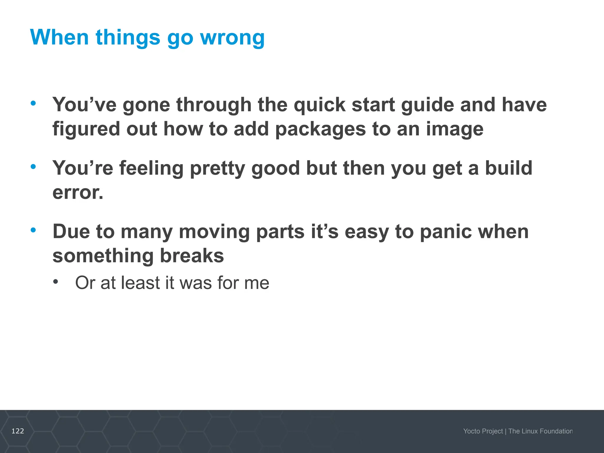 122 Yocto Project | The Linux Foundation
When things go wrong
• You’ve gone through the quick start guide and have
figured out how to add packages to an image
• You’re feeling pretty good but then you get a build
error.
• Due to many moving parts it’s easy to panic when
something breaks
• Or at least it was for me
 