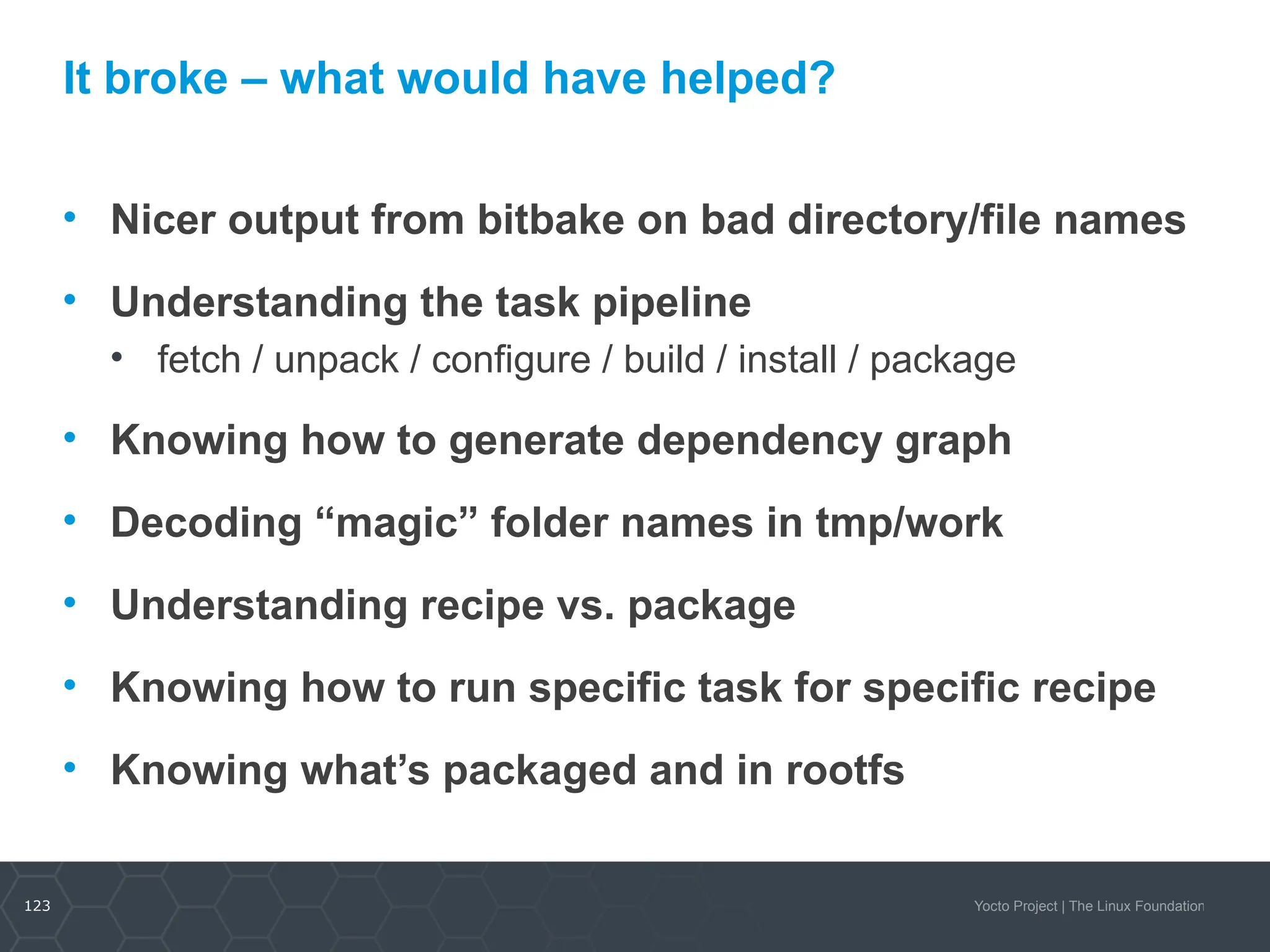 123 Yocto Project | The Linux Foundation
It broke – what would have helped?
• Nicer output from bitbake on bad directory/file names
• Understanding the task pipeline
• fetch / unpack / configure / build / install / package
• Knowing how to generate dependency graph
• Decoding “magic” folder names in tmp/work
• Understanding recipe vs. package
• Knowing how to run specific task for specific recipe
• Knowing what’s packaged and in rootfs
 