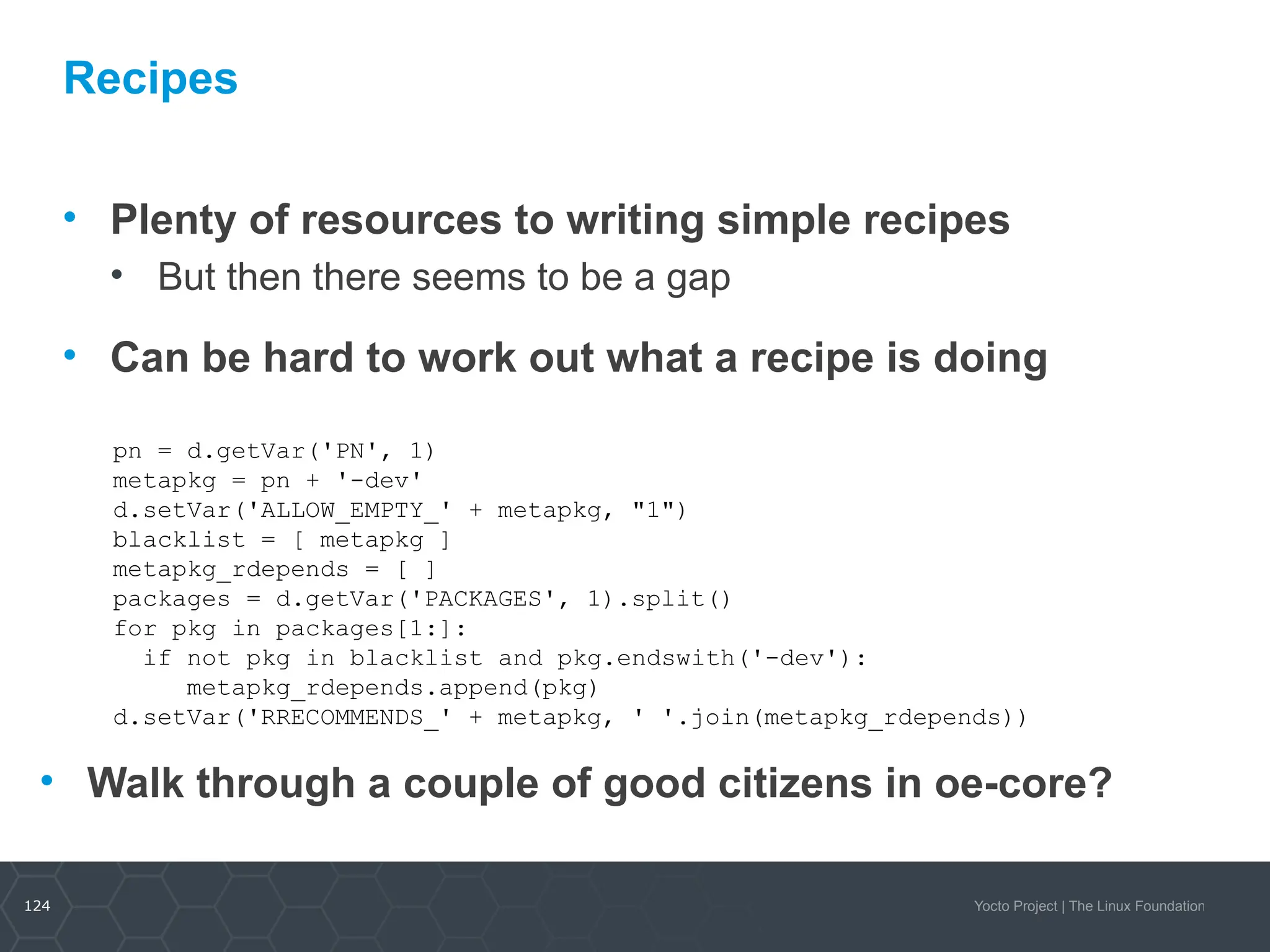 124 Yocto Project | The Linux Foundation
Recipes
• Plenty of resources to writing simple recipes
• But then there seems to be a gap
• Can be hard to work out what a recipe is doing
pn = d.getVar('PN', 1)
metapkg = pn + '-dev'
d.setVar('ALLOW_EMPTY_' + metapkg, "1")
blacklist = [ metapkg ]
metapkg_rdepends = [ ]
packages = d.getVar('PACKAGES', 1).split()
for pkg in packages[1:]:
if not pkg in blacklist and pkg.endswith('-dev'):
metapkg_rdepends.append(pkg)
d.setVar('RRECOMMENDS_' + metapkg, ' '.join(metapkg_rdepends))
• Walk through a couple of good citizens in oe-core?
 