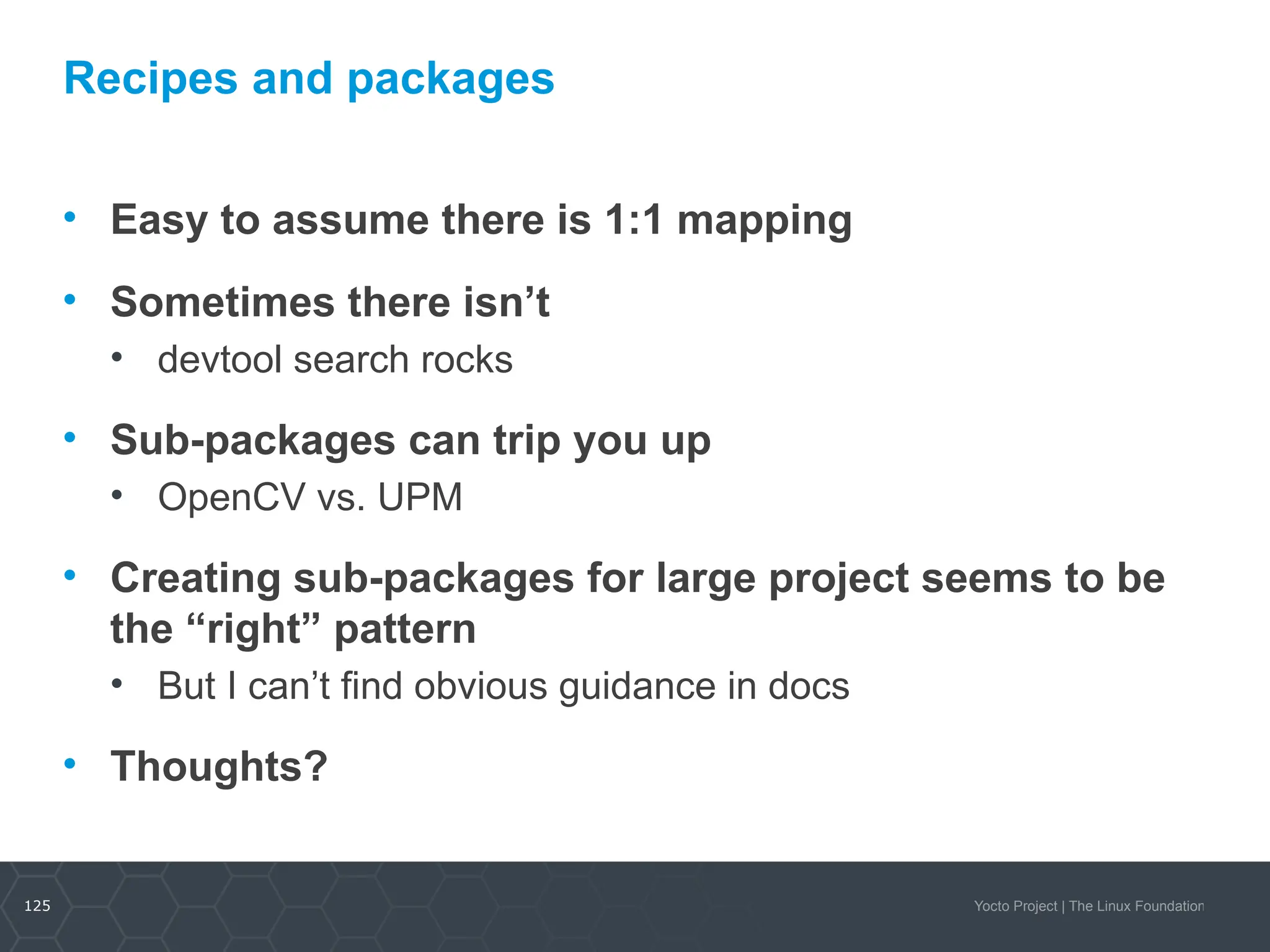 125 Yocto Project | The Linux Foundation
Recipes and packages
• Easy to assume there is 1:1 mapping
• Sometimes there isn’t
• devtool search rocks
• Sub-packages can trip you up
• OpenCV vs. UPM
• Creating sub-packages for large project seems to be
the “right” pattern
• But I can’t find obvious guidance in docs
• Thoughts?
 