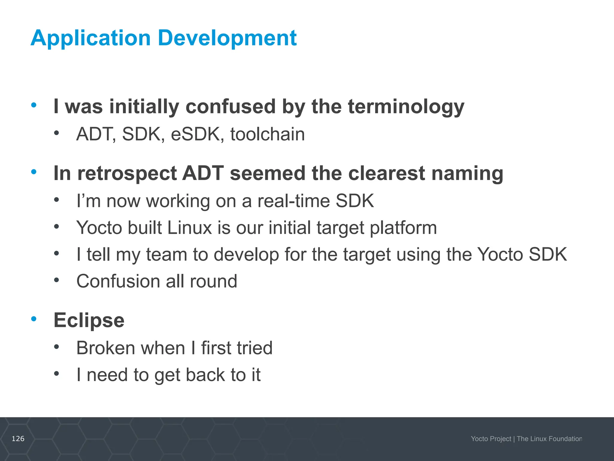 126 Yocto Project | The Linux Foundation
Application Development
• I was initially confused by the terminology
• ADT, SDK, eSDK, toolchain
• In retrospect ADT seemed the clearest naming
• I’m now working on a real-time SDK
• Yocto built Linux is our initial target platform
• I tell my team to develop for the target using the Yocto SDK
• Confusion all round
• Eclipse
• Broken when I first tried
• I need to get back to it
 