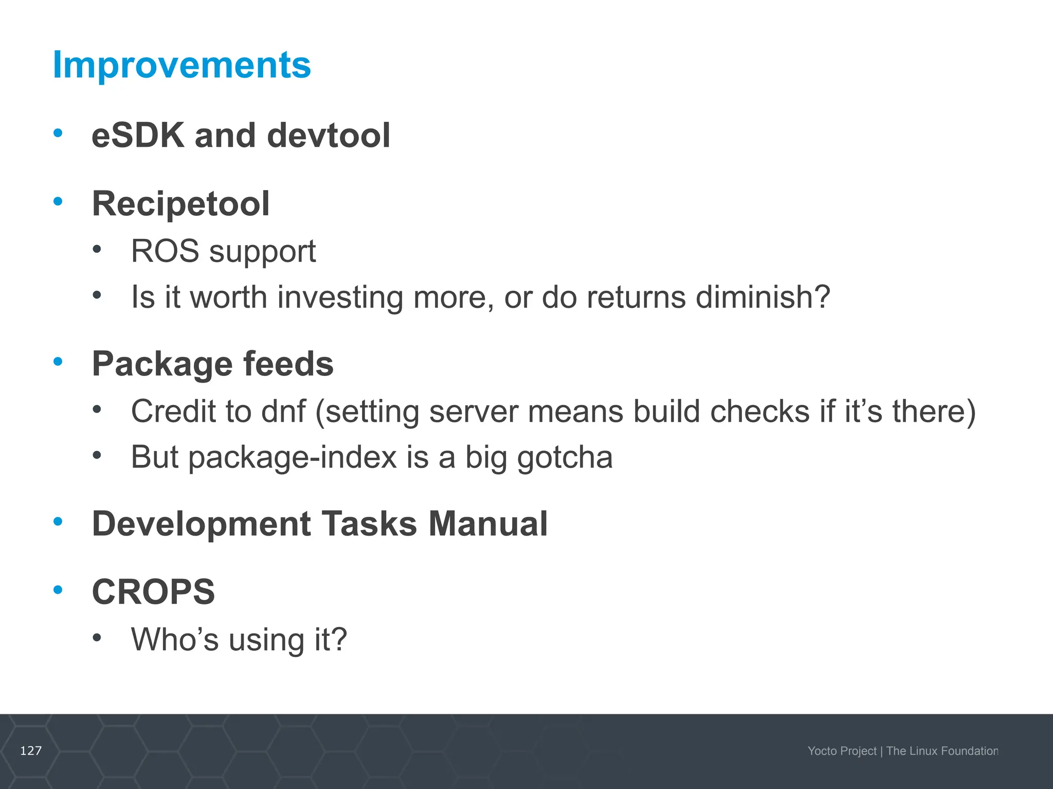 127 Yocto Project | The Linux Foundation
Improvements
• eSDK and devtool
• Recipetool
• ROS support
• Is it worth investing more, or do returns diminish?
• Package feeds
• Credit to dnf (setting server means build checks if it’s there)
• But package-index is a big gotcha
• Development Tasks Manual
• CROPS
• Who’s using it?
 