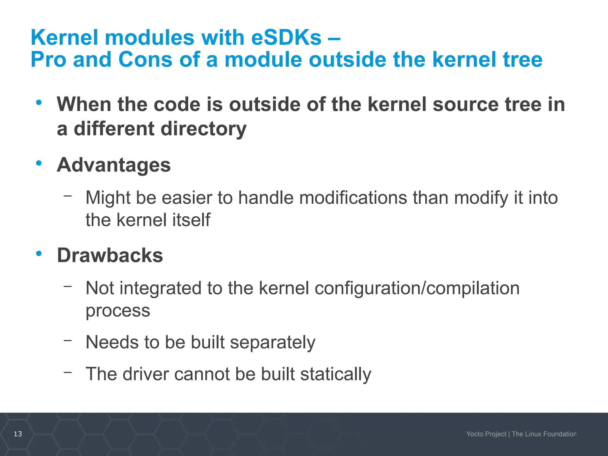 13 Yocto Project | The Linux Foundation
Kernel modules with eSDKs –
Pro and Cons of a module outside the kernel tree
●
When the code is outside of the kernel source tree in
a different directory
●
Advantages
– Might be easier to handle modifications than modify it into
the kernel itself
●
Drawbacks
– Not integrated to the kernel configuration/compilation
process
– Needs to be built separately
– The driver cannot be built statically
 