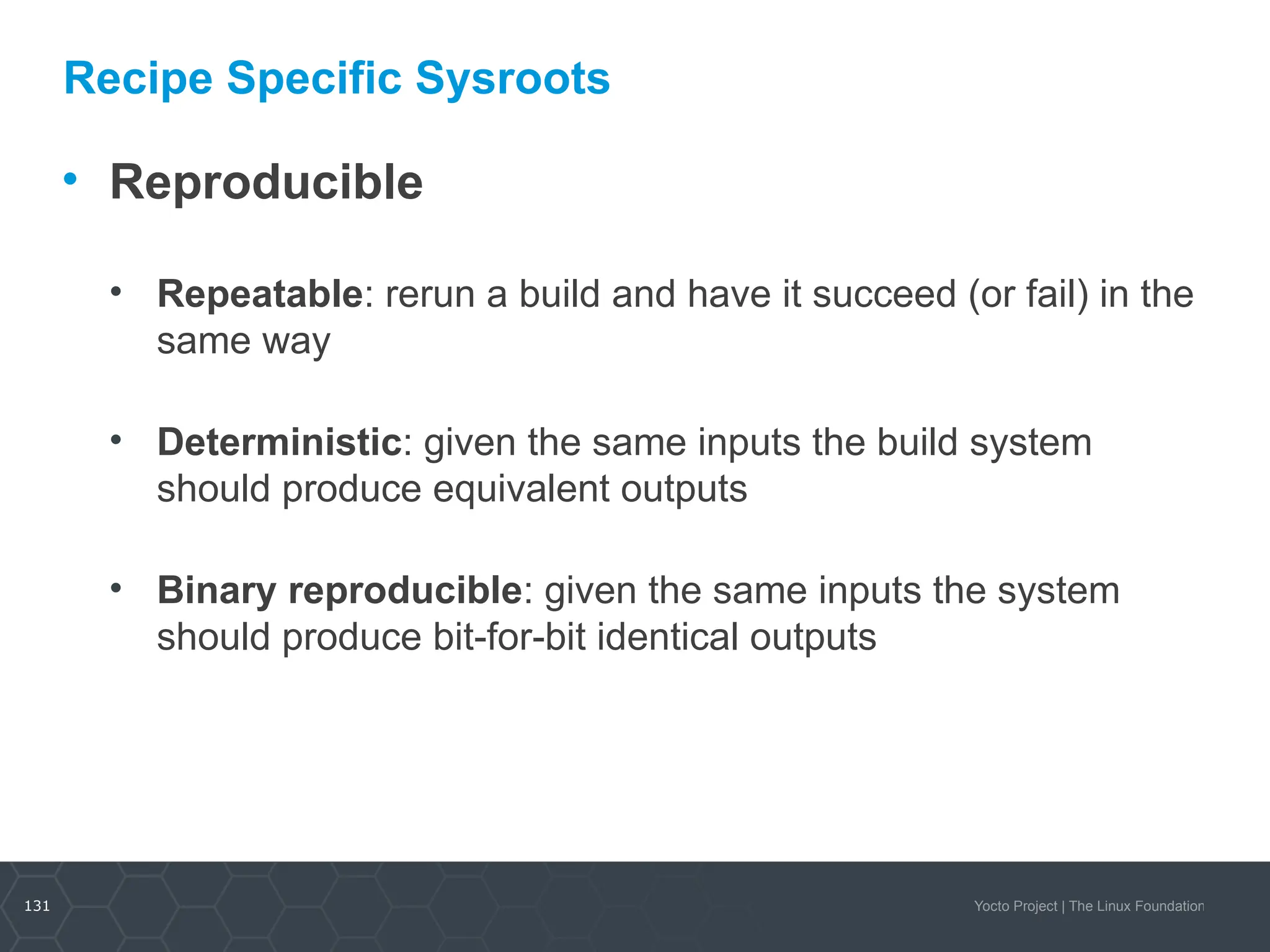 131 Yocto Project | The Linux Foundation
Recipe Specific Sysroots
• Reproducible
• Repeatable: rerun a build and have it succeed (or fail) in the
same way
• Deterministic: given the same inputs the build system
should produce equivalent outputs
• Binary reproducible: given the same inputs the system
should produce bit-for-bit identical outputs
 