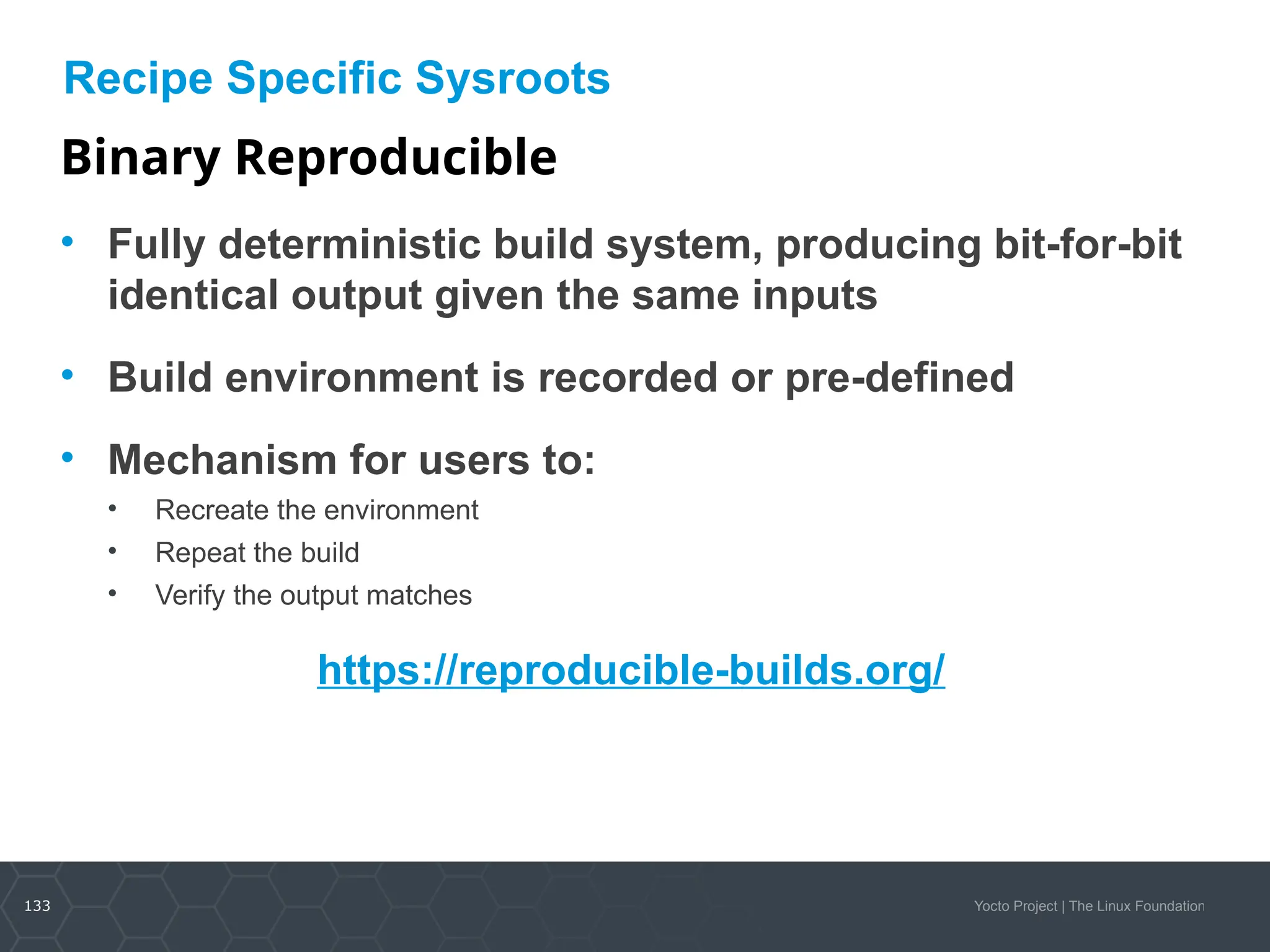 133 Yocto Project | The Linux Foundation
Recipe Specific Sysroots
Binary Reproducible
• Fully deterministic build system, producing bit-for-bit
identical output given the same inputs
• Build environment is recorded or pre-defined
• Mechanism for users to:
• Recreate the environment
• Repeat the build
• Verify the output matches
https://reproducible-builds.org/
 