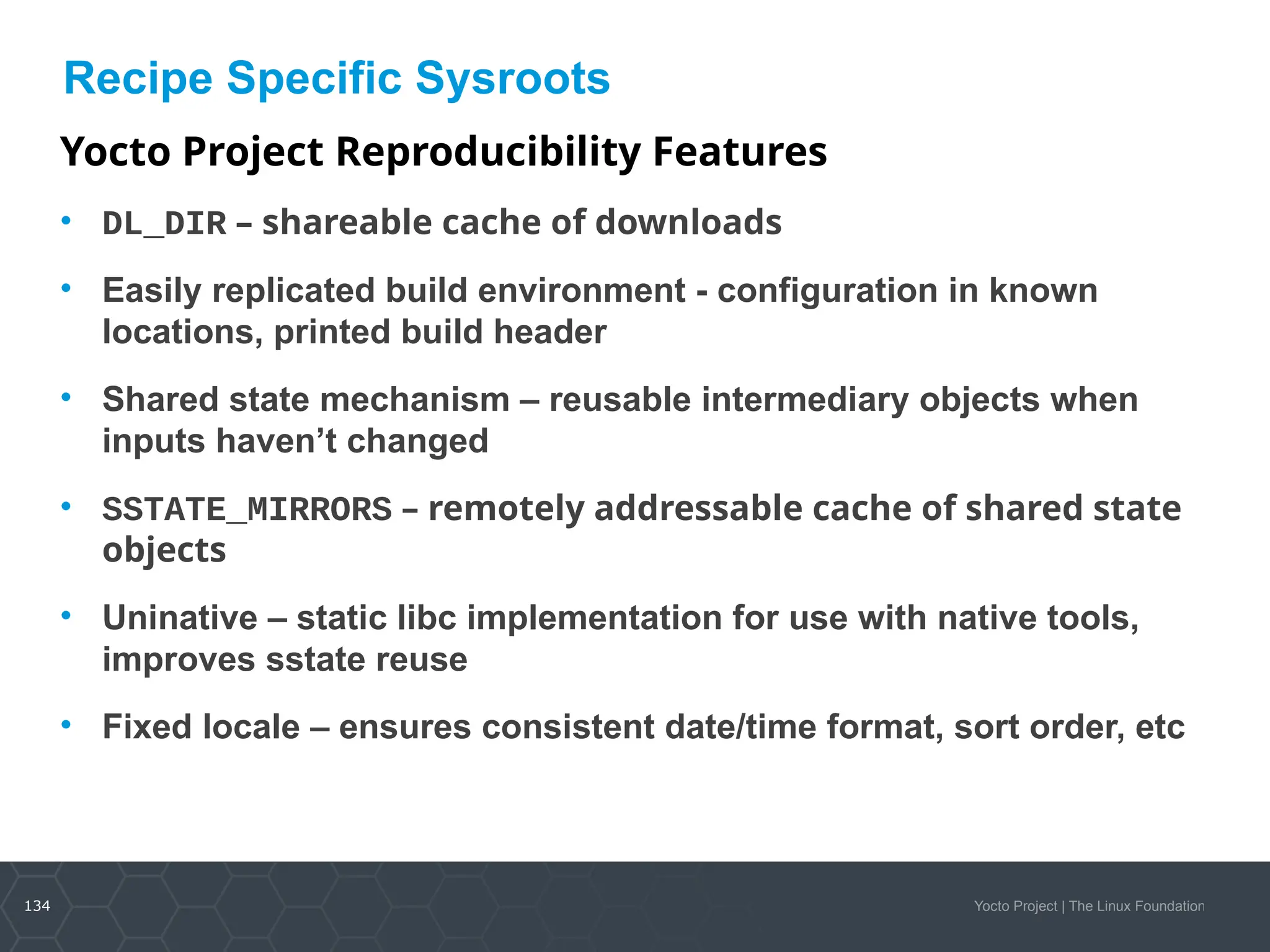 134 Yocto Project | The Linux Foundation
Recipe Specific Sysroots
Yocto Project Reproducibility Features
• DL_DIR – shareable cache of downloads
• Easily replicated build environment - configuration in known
locations, printed build header
• Shared state mechanism – reusable intermediary objects when
inputs haven’t changed
• SSTATE_MIRRORS – remotely addressable cache of shared state
objects
• Uninative – static libc implementation for use with native tools,
improves sstate reuse
• Fixed locale – ensures consistent date/time format, sort order, etc
 