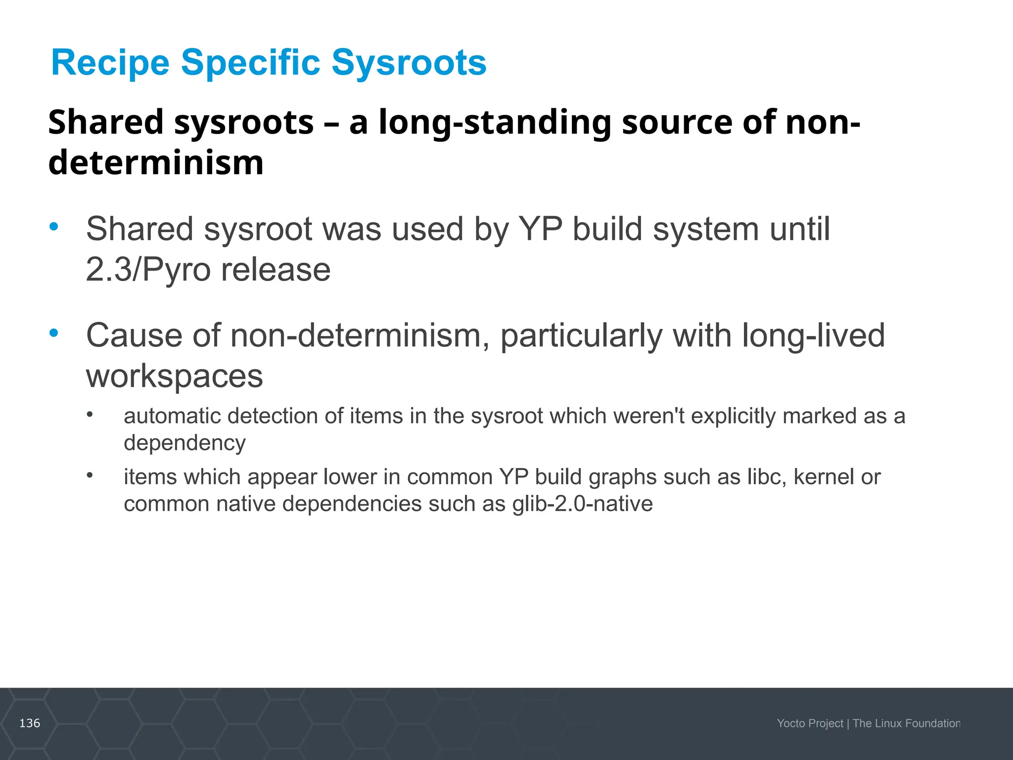 136 Yocto Project | The Linux Foundation
Recipe Specific Sysroots
Shared sysroots – a long-standing source of non-
determinism
• Shared sysroot was used by YP build system until
2.3/Pyro release
• Cause of non-determinism, particularly with long-lived
workspaces
• automatic detection of items in the sysroot which weren't explicitly marked as a
dependency
• items which appear lower in common YP build graphs such as libc, kernel or
common native dependencies such as glib-2.0-native
 