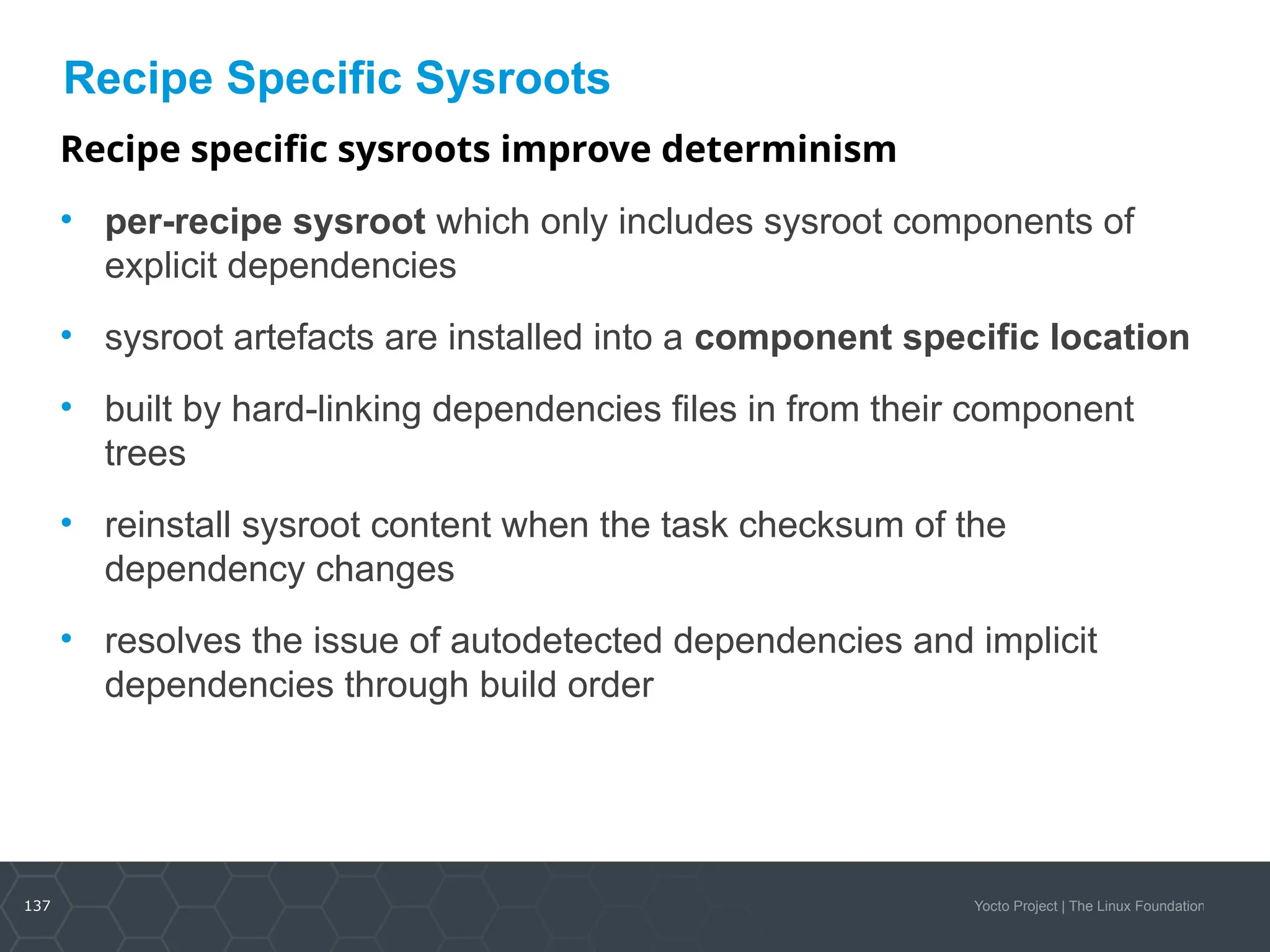 137 Yocto Project | The Linux Foundation
Recipe Specific Sysroots
Recipe specific sysroots improve determinism
• per-recipe sysroot which only includes sysroot components of
explicit dependencies
• sysroot artefacts are installed into a component specific location
• built by hard-linking dependencies files in from their component
trees
• reinstall sysroot content when the task checksum of the
dependency changes
• resolves the issue of autodetected dependencies and implicit
dependencies through build order
 