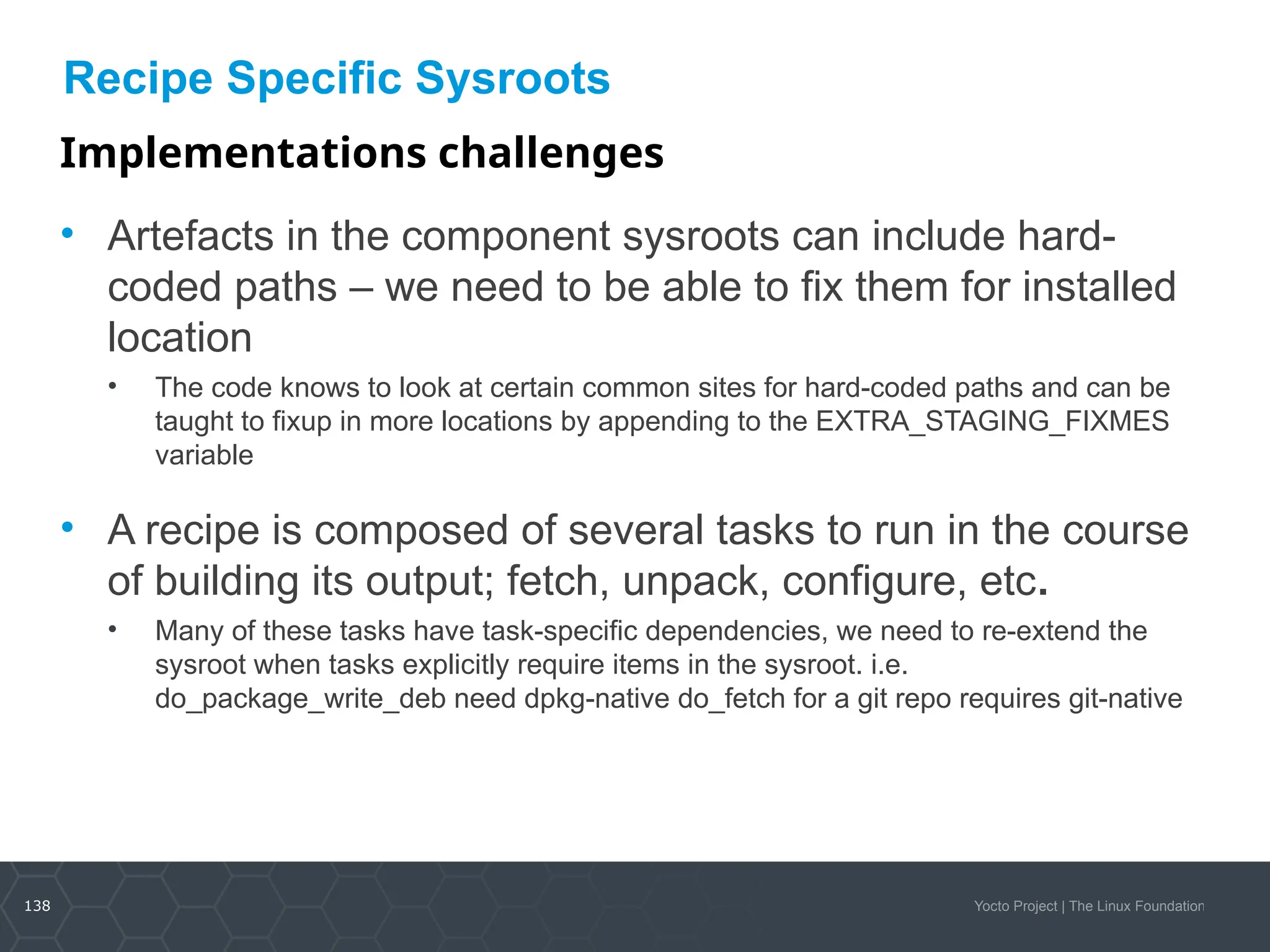 138 Yocto Project | The Linux Foundation
Recipe Specific Sysroots
Implementations challenges
• Artefacts in the component sysroots can include hard-
coded paths – we need to be able to fix them for installed
location
• The code knows to look at certain common sites for hard-coded paths and can be
taught to fixup in more locations by appending to the EXTRA_STAGING_FIXMES
variable
• A recipe is composed of several tasks to run in the course
of building its output; fetch, unpack, configure, etc.
• Many of these tasks have task-specific dependencies, we need to re-extend the
sysroot when tasks explicitly require items in the sysroot. i.e.
do_package_write_deb need dpkg-native do_fetch for a git repo requires git-native
 
