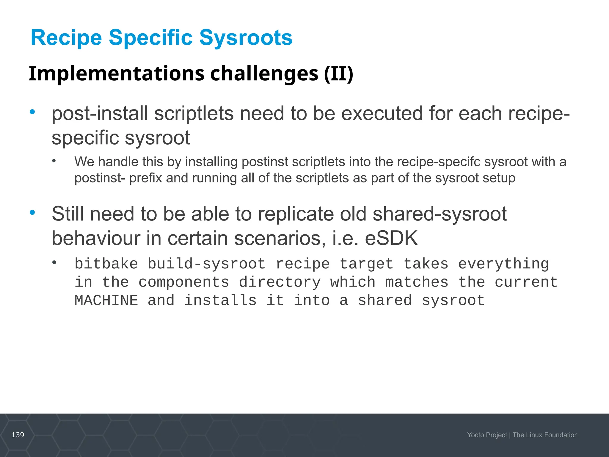 139 Yocto Project | The Linux Foundation
Recipe Specific Sysroots
Implementations challenges (II)
• post-install scriptlets need to be executed for each recipe-
specific sysroot
• We handle this by installing postinst scriptlets into the recipe-specifc sysroot with a
postinst- prefix and running all of the scriptlets as part of the sysroot setup
• Still need to be able to replicate old shared-sysroot
behaviour in certain scenarios, i.e. eSDK
• bitbake build-sysroot recipe target takes everything
in the components directory which matches the current
MACHINE and installs it into a shared sysroot
 