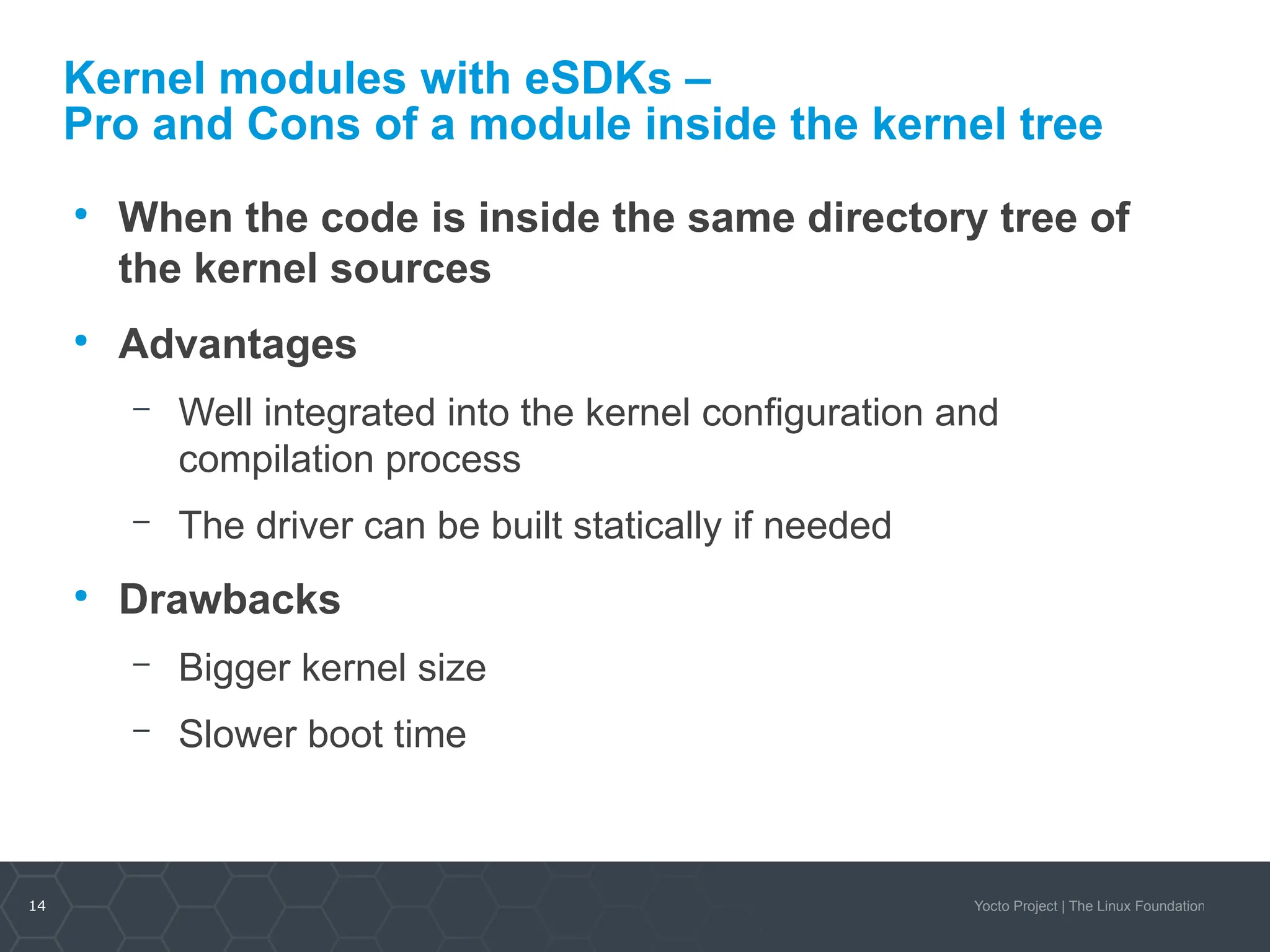 14 Yocto Project | The Linux Foundation
Kernel modules with eSDKs –
Pro and Cons of a module inside the kernel tree
●
When the code is inside the same directory tree of
the kernel sources
●
Advantages
– Well integrated into the kernel configuration and
compilation process
– The driver can be built statically if needed
●
Drawbacks
– Bigger kernel size
– Slower boot time
 