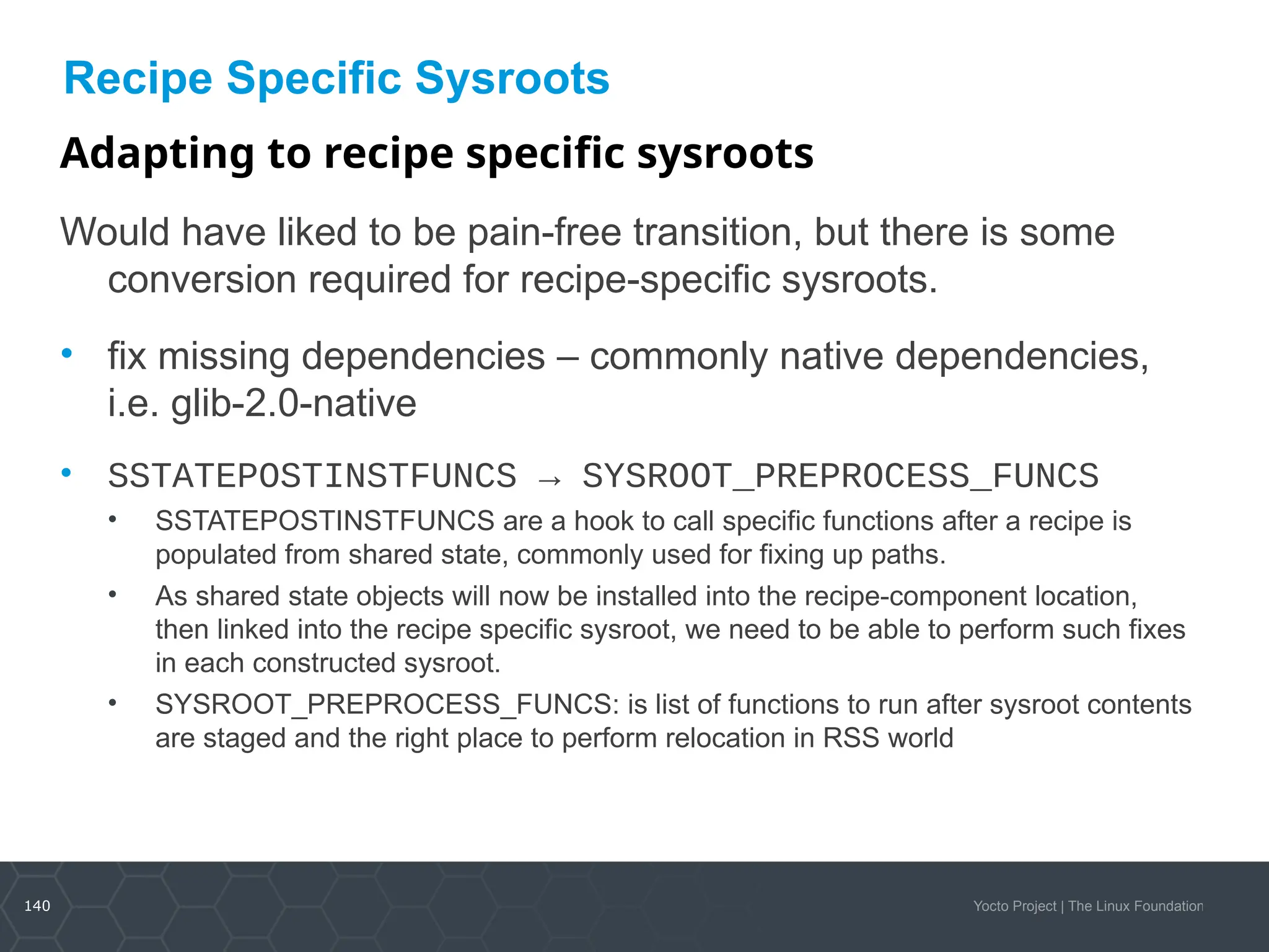 140 Yocto Project | The Linux Foundation
Recipe Specific Sysroots
Adapting to recipe specific sysroots
Would have liked to be pain-free transition, but there is some
conversion required for recipe-specific sysroots.
• fix missing dependencies – commonly native dependencies,
i.e. glib-2.0-native
• SSTATEPOSTINSTFUNCS → SYSROOT_PREPROCESS_FUNCS
• SSTATEPOSTINSTFUNCS are a hook to call specific functions after a recipe is
populated from shared state, commonly used for fixing up paths.
• As shared state objects will now be installed into the recipe-component location,
then linked into the recipe specific sysroot, we need to be able to perform such fixes
in each constructed sysroot.
• SYSROOT_PREPROCESS_FUNCS: is list of functions to run after sysroot contents
are staged and the right place to perform relocation in RSS world
 