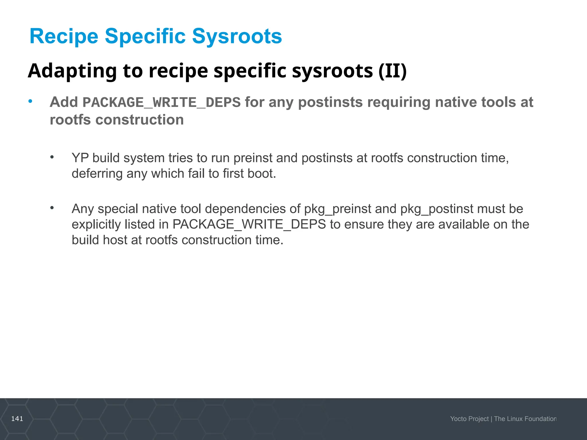 141 Yocto Project | The Linux Foundation
Recipe Specific Sysroots
Adapting to recipe specific sysroots (II)
• Add PACKAGE_WRITE_DEPS for any postinsts requiring native tools at
rootfs construction
• YP build system tries to run preinst and postinsts at rootfs construction time,
deferring any which fail to first boot.
• Any special native tool dependencies of pkg_preinst and pkg_postinst must be
explicitly listed in PACKAGE_WRITE_DEPS to ensure they are available on the
build host at rootfs construction time.
 