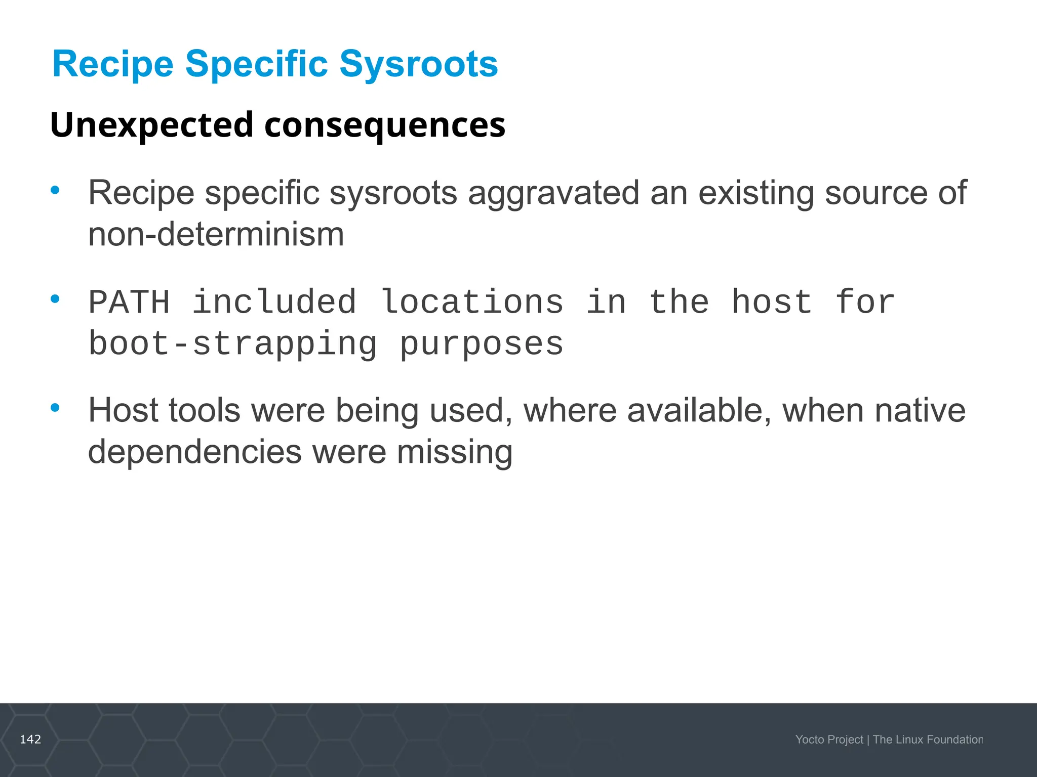 142 Yocto Project | The Linux Foundation
Recipe Specific Sysroots
Unexpected consequences
• Recipe specific sysroots aggravated an existing source of
non-determinism
• PATH included locations in the host for
boot-strapping purposes
• Host tools were being used, where available, when native
dependencies were missing
 