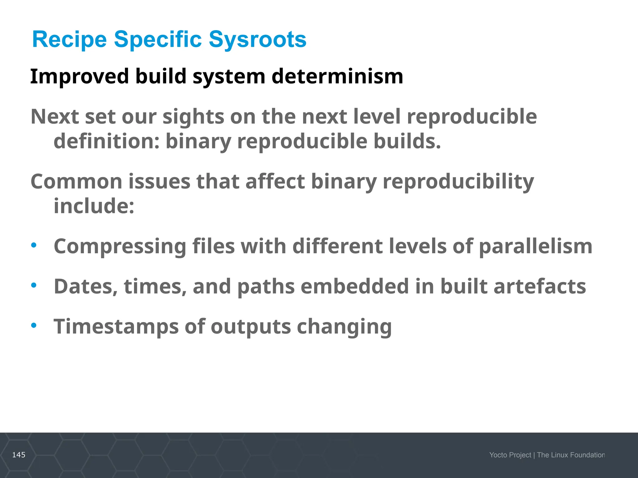145 Yocto Project | The Linux Foundation
Recipe Specific Sysroots
Improved build system determinism
Next set our sights on the next level reproducible
definition: binary reproducible builds.
Common issues that affect binary reproducibility
include:
• Compressing files with different levels of parallelism
• Dates, times, and paths embedded in built artefacts
• Timestamps of outputs changing
 