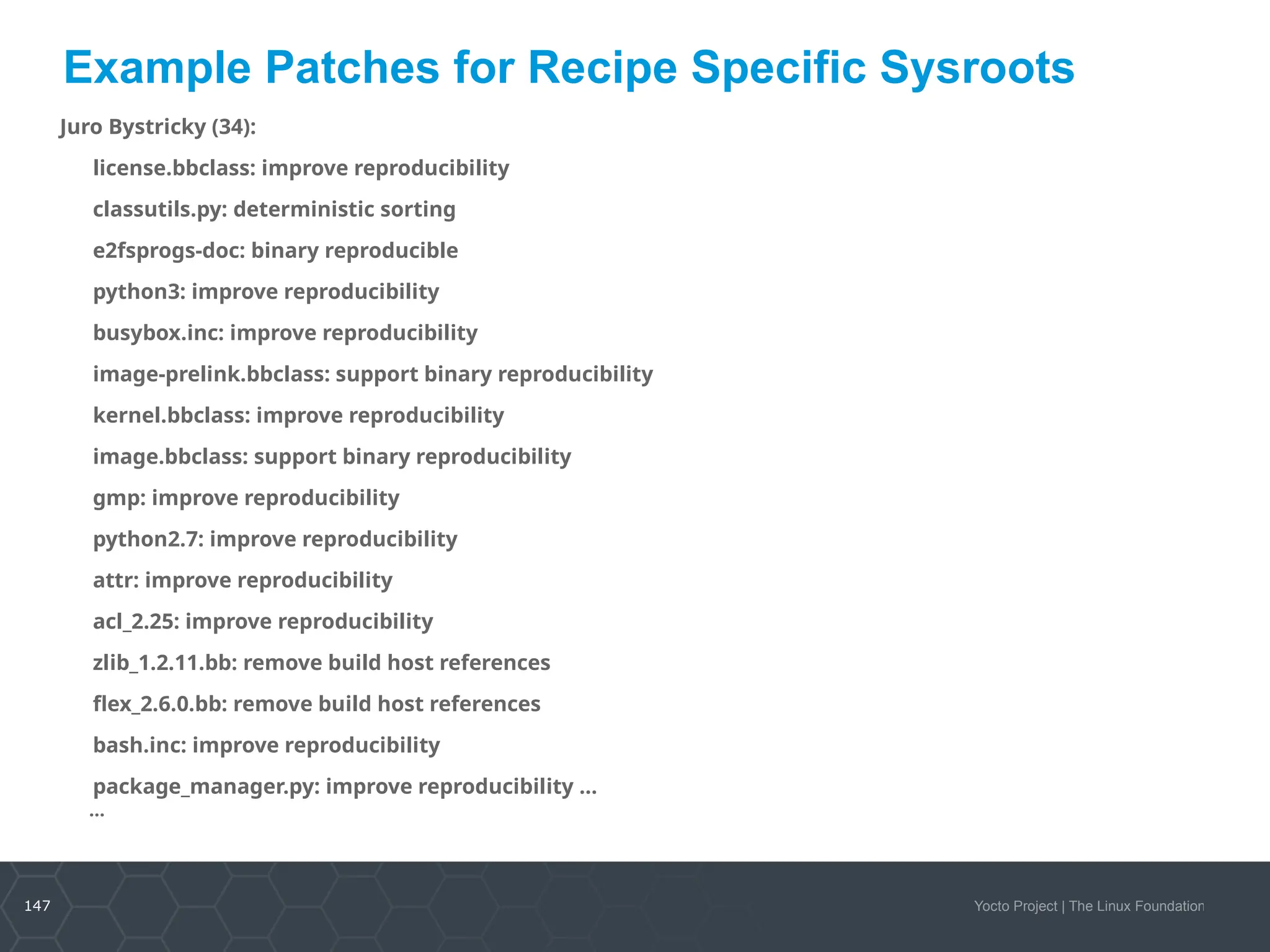 147 Yocto Project | The Linux Foundation
Example Patches for Recipe Specific Sysroots
Juro Bystricky (34):
license.bbclass: improve reproducibility
classutils.py: deterministic sorting
e2fsprogs-doc: binary reproducible
python3: improve reproducibility
busybox.inc: improve reproducibility
image-prelink.bbclass: support binary reproducibility
kernel.bbclass: improve reproducibility
image.bbclass: support binary reproducibility
gmp: improve reproducibility
python2.7: improve reproducibility
attr: improve reproducibility
acl_2.25: improve reproducibility
zlib_1.2.11.bb: remove build host references
flex_2.6.0.bb: remove build host references
bash.inc: improve reproducibility
package_manager.py: improve reproducibility …
…
 