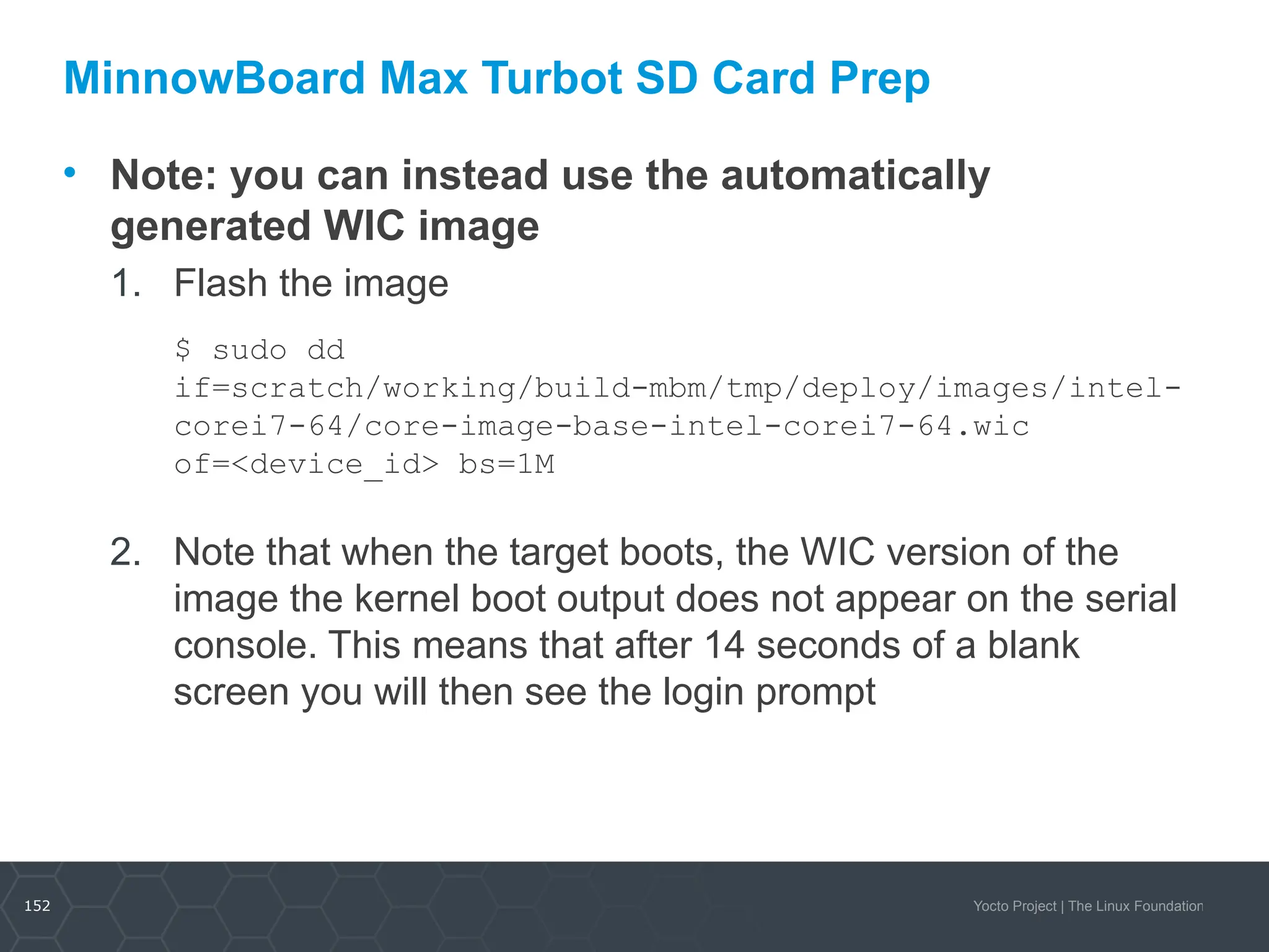 152 Yocto Project | The Linux Foundation
MinnowBoard Max Turbot SD Card Prep
• Note: you can instead use the automatically
generated WIC image
1. Flash the image
$ sudo dd
if=scratch/working/build-mbm/tmp/deploy/images/intel-
corei7-64/core-image-base-intel-corei7-64.wic
of=<device_id> bs=1M
2. Note that when the target boots, the WIC version of the
image the kernel boot output does not appear on the serial
console. This means that after 14 seconds of a blank
screen you will then see the login prompt
 